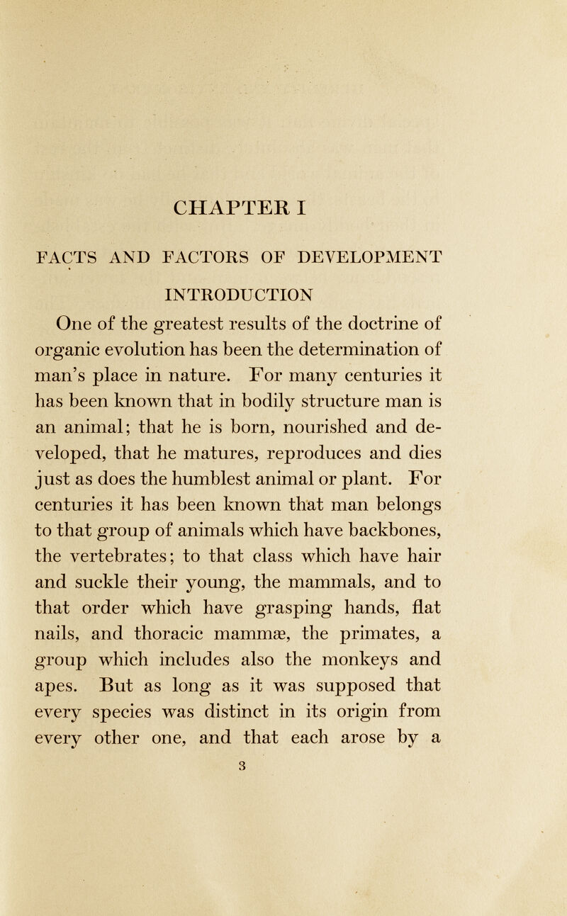 CHAPTER I FACTS AND FACTORS OF DEVELOPMENT INTRODUCTION One of the greatest results of the doctrine of organic evolution has been the determination of man’s place in nature. For many centuries it has been known that in bodily structure man is an animal; that he is born, nourished and de veloped, that he matures, reproduces and dies just as does the humblest animal or plant. For centuries it has been known that man belongs to that group of animals which have backbones, the vertebrates; to that class which have hair and suckle their young, the mammals, and to that order which have grasping hands, flat nails, and thoracic mammae, the primates, a group which includes also the monkeys and apes. But as long as it was supposed that every species was distinct in its origin from every other one, and that each arose by a