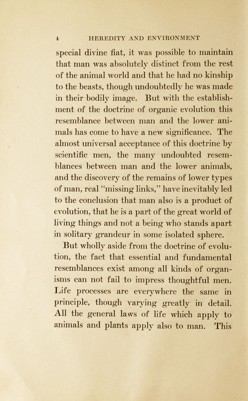 special divine fiat, it was possible to maintain that man was absolutely distinct from the rest of the animal world and that he had no kinship to the beasts, though undoubtedly he was made in their bodily image. But with the establish ment of the doctrine of organic evolution this resemblance between man and the lower ani mals has come to have a new significance. The almost universal acceptance of this doctrine by scientific men, the many undoubted resem blances between man and the lower animals, and the discovery of the remains of lower types of man, real “missing links,” have inevitably led to the conclusion that man also is a product of evolution, that he is a paTt of the great world of living things and not a being who stands apart in solitary grandeur in some isolated sphere. But whollv aside from the doctrine of evolu- •/ tion, the fact that essential and fundamental resemblances exist among all kinds of organ isms can not fail to impress thoughtful men. Life processes are everywhere the same in principle, though varying greatly in detail. All the general laws of life which apply to animals and plants apply also to man. This