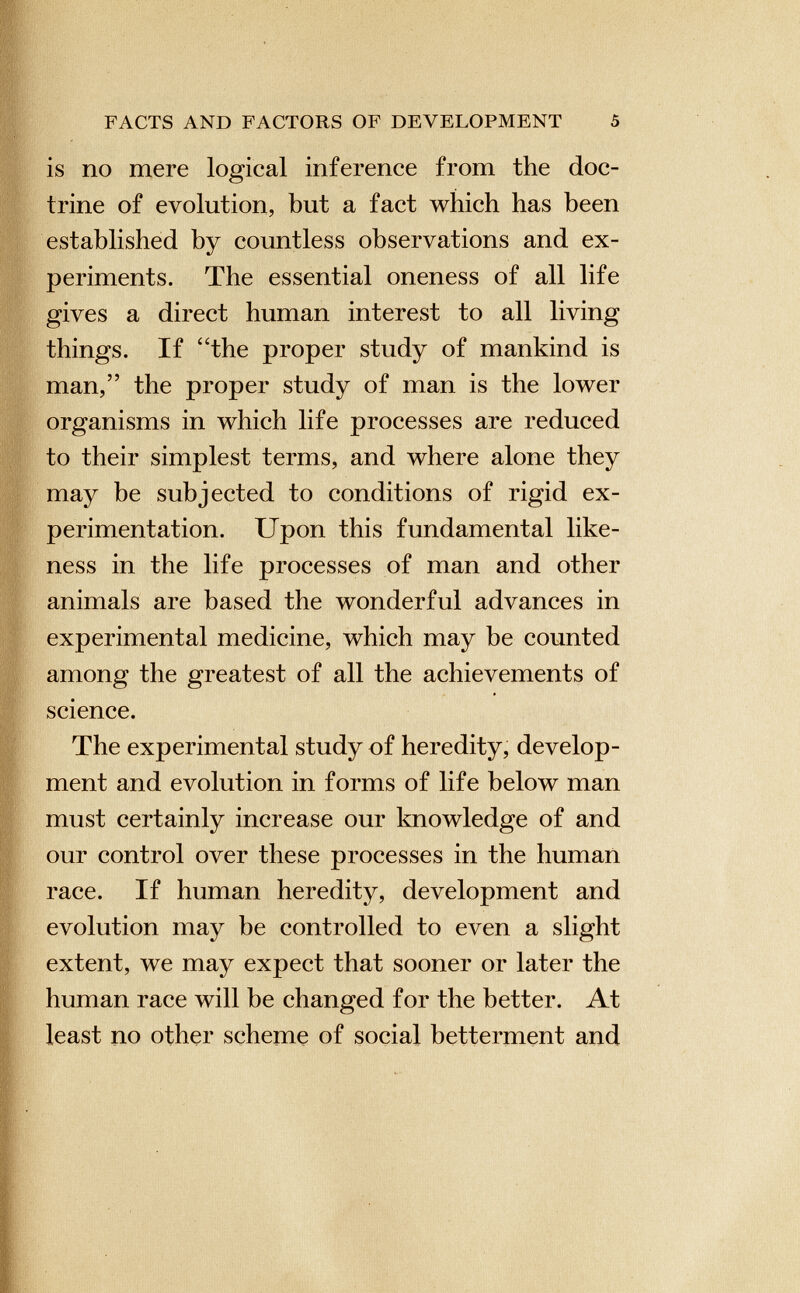 is no mere logical inference from the doc trine of evolution, but a fact which has been established by countless observations and ex periments. The essential oneness of all life gives a direct human interest to all living things. If “the proper study of mankind is man,” the proper study of man is the lower organisms in which life processes are reduced to their simplest terms, and where alone they may be subjected to conditions of rigid ex perimentation. Upon this fundamental like ness in the life processes of man and other animals are based the wonderful advances in experimental medicine, which may be counted among the greatest of all the achievements of science. The experimental study of heredity, develop ment and evolution in forms of life below man must certainly increase our knowledge of and our control over these processes in the human race. If human heredity, development and evolution may be controlled to even a slight extent, we may expect that sooner or later the human race will be changed for the better. At least no other scheme of social betterment and