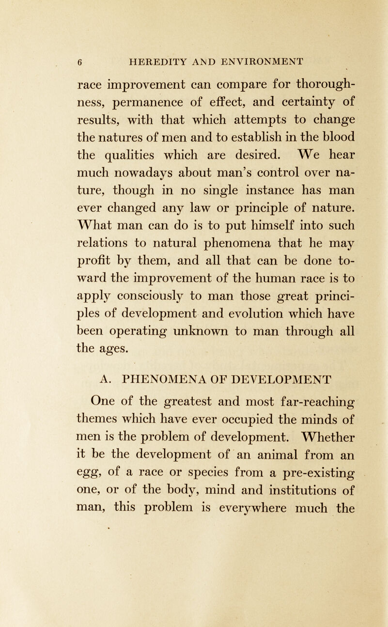 race improvement can compare for thorough ness, permanence of effect, and certainty of results, with that which attempts to change the natures of men and to establish in the blood the qualities which are desired. We hear much nowadays about man’s control over na ture, though in no single instance has man ever changed any law or principle of nature. What man can do is to put himself into such relations to natural phenomena that he may profit by them, and all that can be done to ward the improvement of the human race is to apply consciously to man those great princi ples of development and evolution which have been operating unknown to man through all the ages. A. PHENOMENA OF DEVELOPMENT One of the greatest and most far-reaching themes which have ever occupied the minds of men is the problem of development. Whether it be the development of an animal from an egg, of a race or species from a pre-existing one, or of the body, mind and institutions of man, this problem is everywhere much the