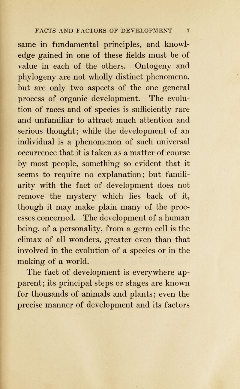 same in fundamental principles, and knowl edge gained in one of these fields must be of value in each of the others. Ontogeny and phylogeny are not wholly distinct phenomena, but are only two aspects of the one general process of organic development. The evolu tion of races and of species is sufficiently rare and unfamiliar to attract much attention and serious thought; while the development of an individual is a phenomenon of such universal occurrence that it is taken as a matter of course by most people, something so evident that it seems to require no explanation; but famili arity with the fact of development does not remove the mystery which lies back of it, though it may make plain many of the proc esses concerned. The development of a human being, of a personality, from a germ cell is the climax of all wonders, greater even than that involved in the evolution of a species or in the making of a world. The fact of development is everywhere ap parent ; its principal steps or stages are known for thousands of animals and plants; even the precise manner of development and its factors