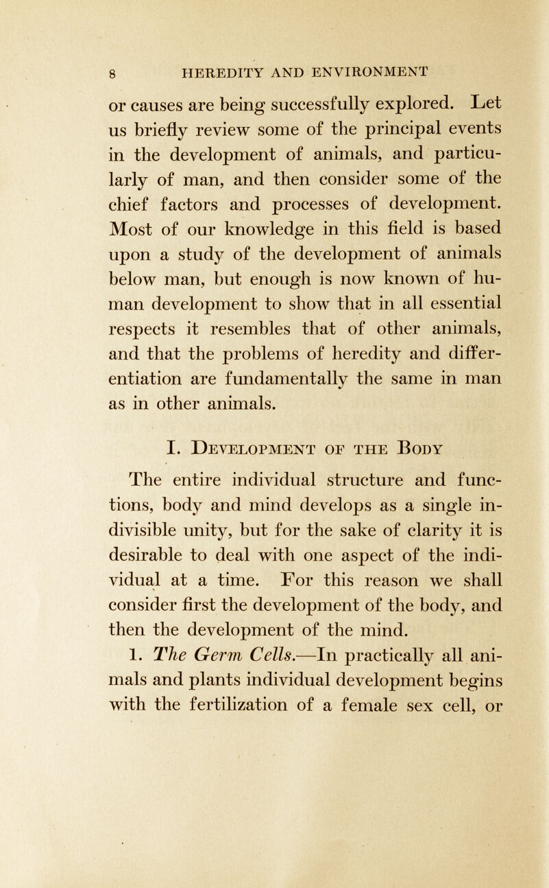 or causes are being successfully explored. Let us briefly review some of the principal events in the development of animals, and particu larly of man, and then consider some of the chief factors and processes of development. Most of our knowledge in this field is based upon a study of the development of animals below man, but enough is now known of hu man development to show that in all essential respects it resembles that of other animals, and that the problems of heredity and differ entiation are fundamentally the same in man as in other animals. I. Development of the Body The entire individual structure and func tions, body and mind develops as a single in divisible unity, but for the sake of clarity it is desirable to deal with one aspect of the indi vidual at a time. For this reason we shall consider first the development of the body, and then the development of the mind. 1. The Germ Cells .—In practically all ani mals and plants individual development begins with the fertilization of a female sex cell, or