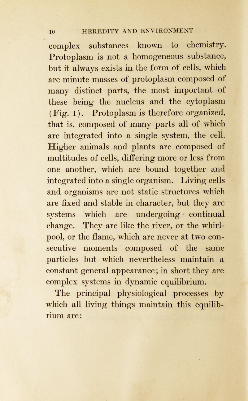 complex substances known to chemistry. Protoplasm is not a homogeneous substance, but it always exists in the form of cells, which are minute masses of protoplasm composed of many distinct parts, the most important of these being the nucleus and the cytoplasm (Fig. 1). Protoplasm is therefore organized, that is, composed of many parts all of which are integrated into a single system, the cell. Higher animals and plants are composed of multitudes of cells, differing more or less from one another, which are bound together and integrated into a single organism. Living cells and organisms are not static structures which are fixed and stable in character, but they are systems which are undergoing continual change. They are like the river, or the whirl pool, or the flame, which are never at two con secutive moments composed of the same particles but which nevertheless maintain a constant general appearance ; in short they are complex systems in dynamic equilibrium. The principal physiological processes by which all living things maintain this equilib rium are:
