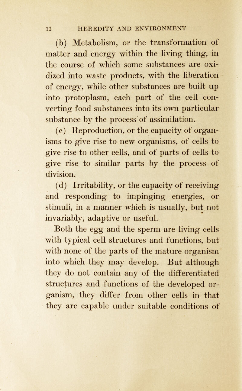 (b) Metabolism, or the transformation of matter and energy within the living thing, in the course of which some substances are oxi dized into waste products, with the liberation of energy, while other substances are built up into protoplasm, each part of the cell con verting food substances into its own particular substance by the process of assimilation. (c) Reproduction, or the capacity of organ isms to give rise to new organisms, of cells to give rise to other cells, and of parts of cells to give rise to similar parts by the process of division. (d) Irritability, or the capacity of receiving and responding to impinging energies, or stimuli, in a manner which is usually, but not invariably, adaptive or useful. Both the egg and the sperm are living cells with typical cell structures and functions, but with none of the parts of the mature organism into which they may develop. But although they do not contain any of the differentiated structures and functions of the developed or ganism, they differ from other cells in that they are capable under suitable conditions of