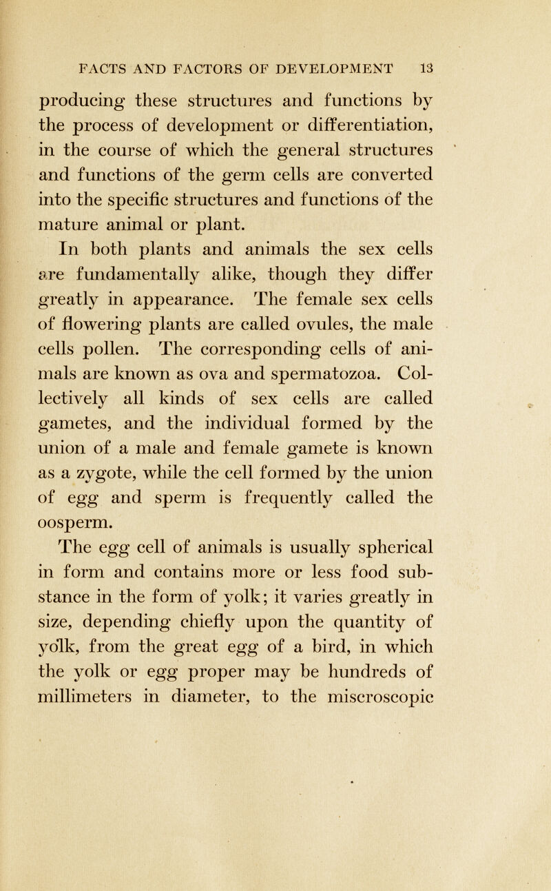 producing these structures and functions by the process of development or differentiation, in the course of which the general structures and functions of the germ cells are converted into the specific structures and functions of the mature animal or plant. In both plants and animals the sex cells are fundamentally alike, though they differ greatly in appearance. The female sex cells of flowering plants are called ovules, the male cells pollen. The corresponding cells of ani mals are known as ova and spermatozoa. Col lectively all kinds of sex cells are called gametes, and the individual formed by the union of a male and female gamete is known as a zygote, while the cell formed by the union of egg and sperm is frequently called the oosperm. The egg cell of animals is usually spherical in form and contains more or less food sub stance in the form of yolk; it varies greatly in size, depending chiefly upon the quantity of yolk, from the great egg of a bird, in which the yolk or egg proper may be hundreds of millimeters in diameter, to the miscroscopic