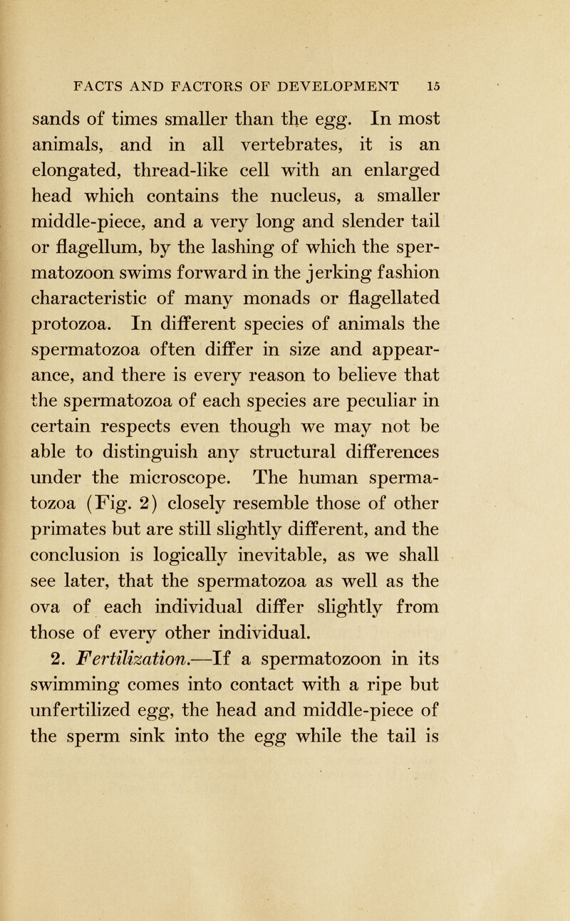 sands of times smaller than the egg. In most animals, and in all vertebrates, it is an elongated, thread-like cell with an enlarged head which contains the nucleus, a smaller middle-piece, and a very long and slender tail or flagellum, by the lashing of which the sper matozoon swims forward in the jerking fashion characteristic of many monads or flagellated protozoa. In different species of animals the spermatozoa often differ in size and appear ance, and there is every reason to believe that the spermatozoa of each species are peculiar in certain respects even though we may not be able to distinguish any structural differences under the microscope. The human sperma tozoa (Fig. 2) closely resemble those of other primates but are still slightly different, and the conclusion is logically inevitable, as we shall see later, that the spermatozoa as well as the ova of each individual differ slightly from those of every other individual. 2. Fertilization .—If a spermatozoon in its swimming comes into contact with a ripe but unfertilized egg, the head and middle-piece of the sperm sink into the egg while the tail is
