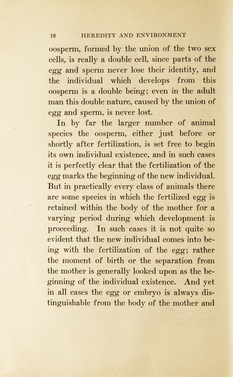 oosperm, formed by the union of the two sex cells, is really a double cell, since parts of the egg and sperm never lose their identity, and the individual which develops from this oosperm is a double being; even in the adult man this double nature, caused by the union of egg and sperm, is never lost. In by far the larger number of animal species the oosperm, either just before or shortly after fertilization, is set free to begin its own individual existence, and in such cases it is perfectly clear that the fertilization of the egg marks the beginning of the new individual. But in practically every class of animals there are some species in which the fertilized egg is retained within the body of the mother for a varying period during which development is proceeding. In such cases it is not quite so evident that the new individual comes into be ing with the fertilization of the egg; rather the moment of birth or the separation from the mother is generally looked upon as the be ginning of the individual existence. And yet in all cases the egg or embryo is always dis tinguishable from the body of the mother and