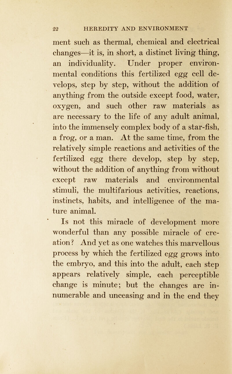 ment such as thermal, chemical and electrical changes—it is, in short, a distinct living thing, an individuality. Under proper environ mental conditions this fertilized egg cell de velops, step by step, without the addition of anything from the outside except food, water, oxygen, and such other raw materials as are necessary to the life of any adult animal, into the immensely complex body of a star-fish, a frog, or a man. At the same time, from the relatively simple reactions and activities of the fertilized egg there develop, step by step, without the addition of anything from without except raw materials and environmental stimuli, the multifarious activities, reactions, instincts, habits, and intelligence of the ma ture animal. Is not this miracle of development more wonderful than any possible miracle of cre ation? And yet as one watches this marvellous process by which the fertilized egg grows into the embryo, and this into the adult, each step appears relatively simple, each perceptible change is minute; but the changes are in numerable and unceasing and in the end they