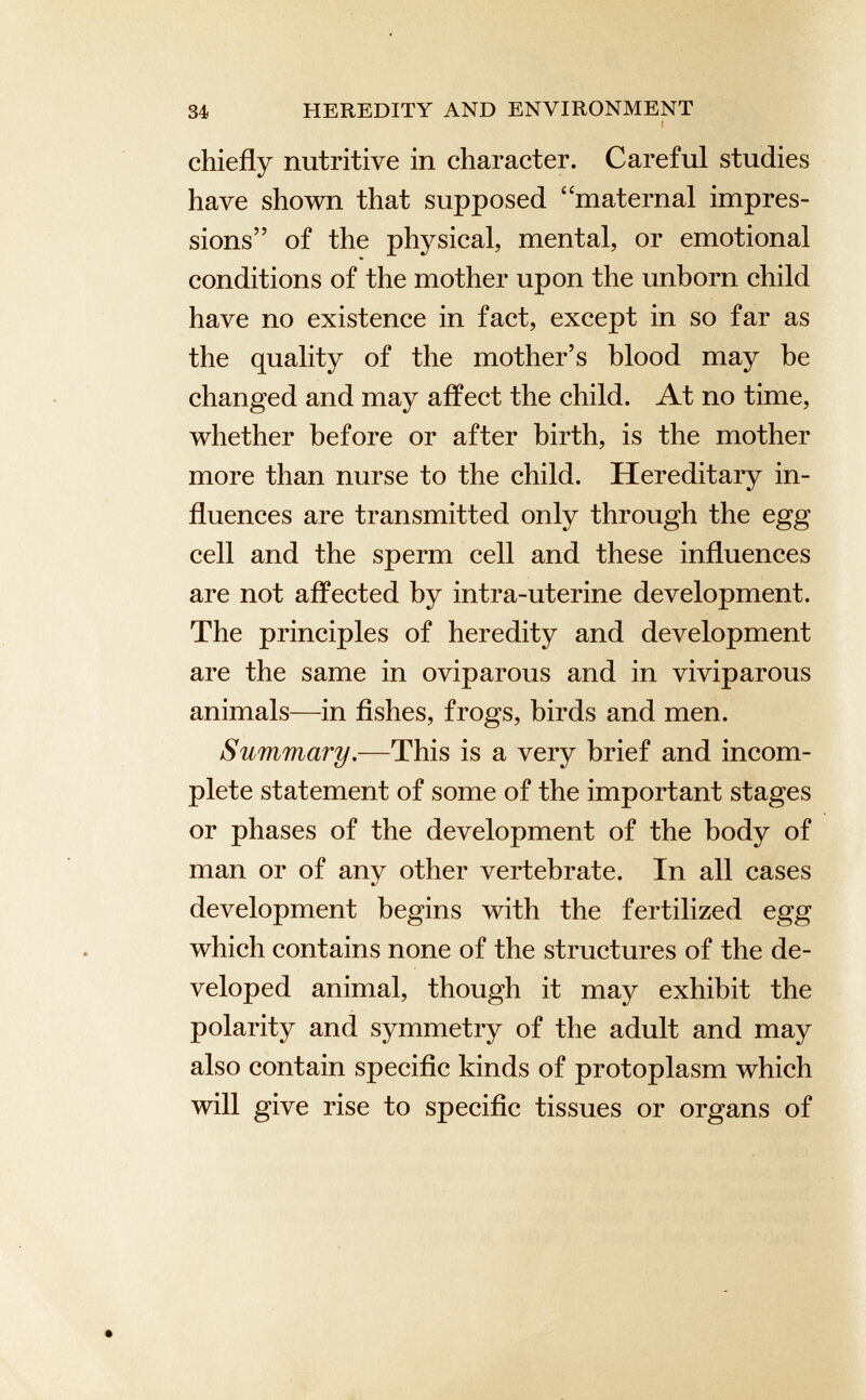 34 HEREDITY AND ENVIRONMENT t chiefly nutritive in character. Careful studies have shown that supposed “maternal impres sions” of the physical, mental, or emotional conditions of the mother upon the unborn child have no existence in fact, except in so far as the quality of the mother’s blood may be changed and may affect the child. At no time, whether before or after birth, is the mother more than nurse to the child. Hereditary in fluences are transmitted only through the egg cell and the sperm cell and these influences are not affected by intra-uterine development. The principles of heredity and development are the same in oviparous and in viviparous animals—in fishes, frogs, birds and men. Summary .—This is a very brief and incom plete statement of some of the important stages or phases of the development of the body of man or of any other vertebrate. In all cases development begins with the fertilized egg which contains none of the structures of the de veloped animal, though it may exhibit the polarity and symmetry of the adult and may also contain specific kinds of protoplasm which will give rise to specific tissues or organs of