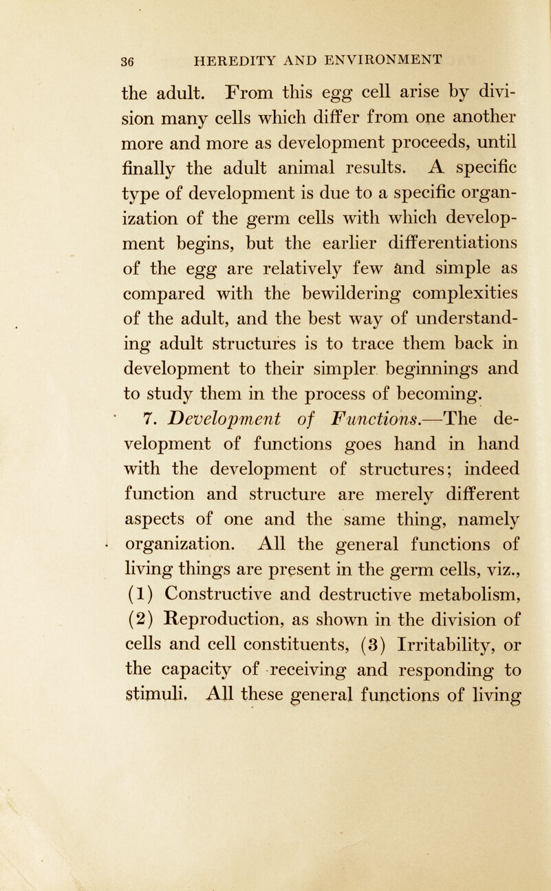 the adult. From this egg cell arise by divi sion many cells which differ from one another more and more as development proceeds, until finally the adult animal results. A specific type of development is due to a specific organ ization of the germ cells with which develop ment begins, but the earlier differentiations of the egg are relatively few and simple as compared with the bewildering complexities of the adult, and the best way of understand ing adult structures is to trace them back in development to their simpler beginnings and to study them in the process of becoming. 7. Development of Functions .—The de velopment of functions goes hand in hand with the development of structures; indeed function and structure are merely different aspects of one and the same thing, namely organization. All the general functions of living things are present in the germ cells, viz., (1) Constructive and destructive metabolism, (2) Reproduction, as shown in the division of cells and cell constituents, (3) Irritability, or the capacity of receiving and responding to stimuli. All these general functions of living