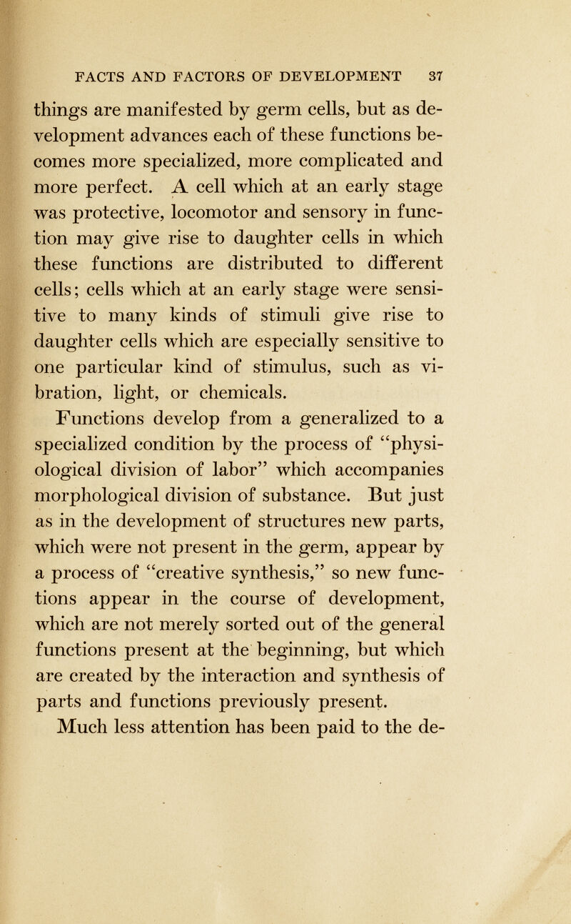 things are manifested by germ cells, but as de velopment advances each of these functions be comes more specialized, more complicated and more perfect. A cell which at an early stage was protective, locomotor and sensory in func tion may give rise to daughter cells in which these functions are distributed to different cells; cells which at an early stage were sensi tive to many kinds of stimuli give rise to daughter cells which are especially sensitive to one particular kind of stimulus, such as vi bration, light, or chemicals. Functions develop from a generalized to a specialized condition by the process of “physi ological division of labor” which accompanies morphological division of substance. But just as in the development of structures new parts, which were not present in the germ, appear by a process of “creative synthesis,” so new func tions appear in the course of development, which are not merely sorted out of the general functions present at the beginning, but which are created by the interaction and synthesis of parts and functions previously present. Much less attention has been paid to the de