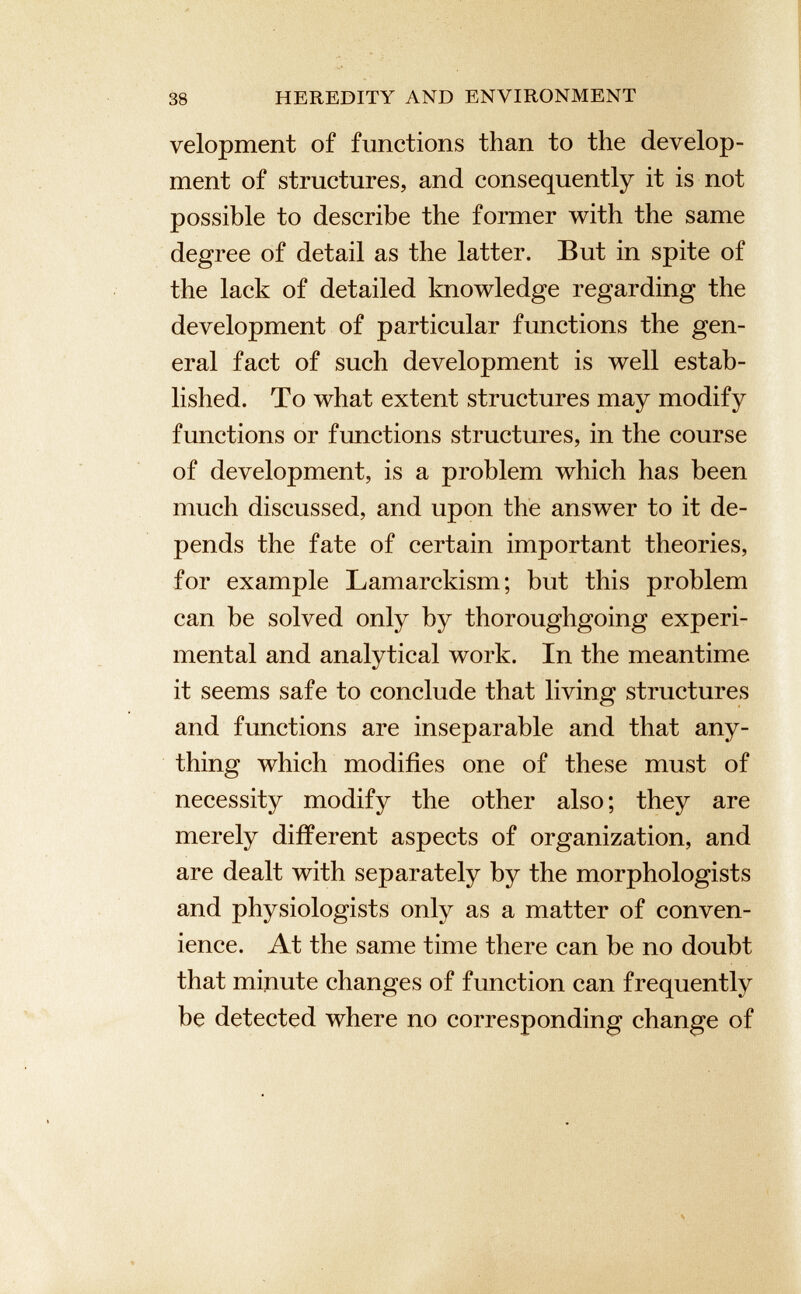 velopment of functions than to the develop ment of structures, and consequently it is not possible to describe the former with the same degree of detail as the latter. But in spite of the lack of detailed knowledge regarding the development of particular functions the gen eral fact of such development is well estab lished. To what extent structures may modify functions or functions structures, in the course of development, is a problem which has been much discussed, and upon the answer to it de pends the fate of certain important theories, for example Lamarckism; but this problem can be solved only by thoroughgoing experi mental and analytical work. In the meantime it seems safe to conclude that living structures and functions are inseparable and that any thing which modifies one of these must of necessity modify the other also; they are merely different aspects of organization, and are dealt with separately by the morphologists and physiologists only as a matter of conven ience. At the same time there can be no doubt that minute changes of function can frequently be detected where no corresponding change of