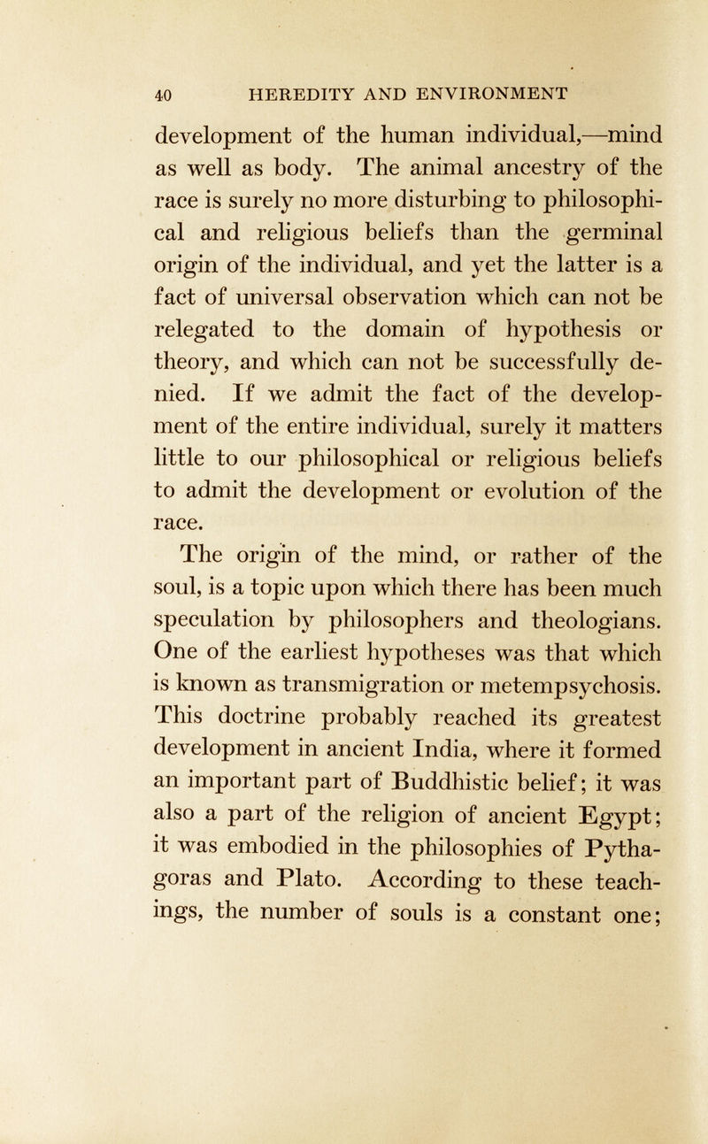 development of the human individual,—mind as well as body. The animal ancestry of the race is surely no more disturbing to philosophi cal and religious beliefs than the germinal origin of the individual, and yet the latter is a fact of universal observation which can not be relegated to the domain of hypothesis or theory, and which can not be successfully de nied. If we admit the fact of the develop ment of the entire individual, surely it matters little to our philosophical or religious beliefs to admit the development or evolution of the race. The origin of the mind, or rather of the soul, is a topic upon which there has been much speculation by philosophers and theologians. One of the earliest hypotheses was that which is known as transmigration or metempsychosis. This doctrine probably reached its greatest development in ancient India, where it formed an important part of Buddhistic belief; it was also a part of the religion of ancient Egypt; it was embodied in the philosophies of Pytha goras and Plato. According to these teach ings, the number of souls is a constant one;