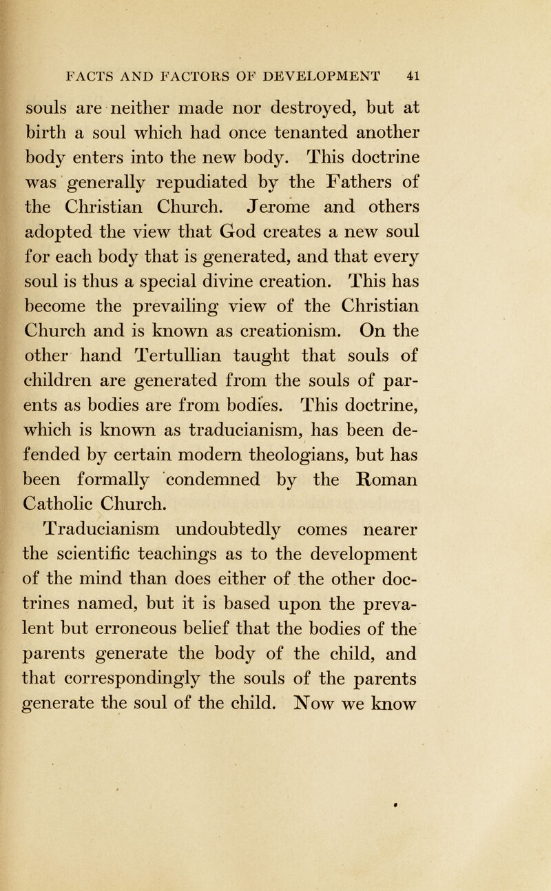 souls are neither made nor destroyed, but at birth a soul which had once tenanted another body enters into the new body. This doctrine was generally repudiated by the Fathers of the Christian Church. Jeróme and others adopted the view that God creates a new soul for each body that is generated, and that every soul is thus a special divine creation. This has become the prevailing view of the Christian Church and is known as creationism. On the other hand Tertullian taught that souls of children are generated from the souls of par ents as bodies are from bodies. This doctrine, which is known as traducianism, has been de fended by certain modern theologians, but has been formally condemned by the Roman Catholic Church. Traducianism undoubtedly comes nearer the scientific teachings as to the development of the mind than does either of the other doc trines named, but it is based upon the preva lent but erroneous belief that the bodies of the parents generate the body of the child, and that correspondingly the souls of the parents generate the soul of the child. Now we know