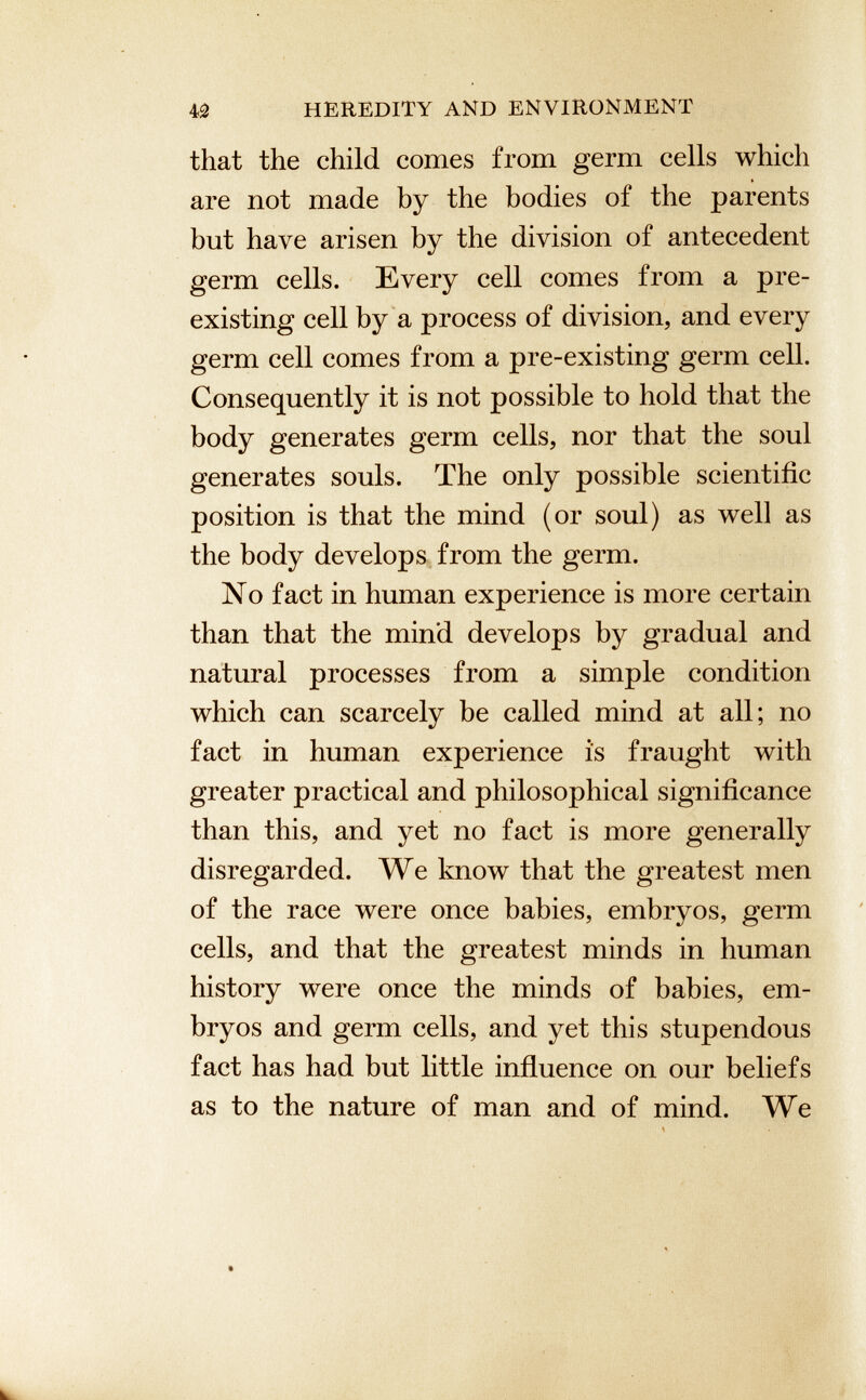 that the child comes from germ cells which are not made by the bodies of the parents but have arisen by the division of antecedent germ cells. Every cell comes from a pre existing cell by a process of division, and every germ cell comes from a pre-existing germ cell. Consequently it is not possible to hold that the body generates germ cells, nor that the soul generates souls. The only possible scientific position is that the mind (or soul) as well as the body develops from the germ. No fact in human experience is more certain than that the mind develops by gradual and natural processes from a simple condition which can scarcely be called mind at all; no fact in human experience is fraught with greater practical and philosophical significance than this, and yet no fact is more generally disregarded. We know that the greatest men of the race were once babies, embryos, germ cells, and that the greatest minds in human history were once the minds of babies, em bryos and germ cells, and yet this stupendous fact has had but little influence on our beliefs as to the nature of man and of mind. We