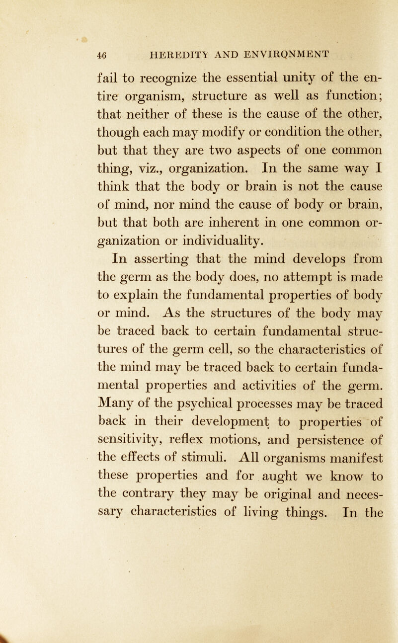 46 HEREDITY AND ENVIRQNMENT fail to recognize the essential unity of the en tire organism, structure as well as function; that neither of these is the cause of the other, though each may modify or condition the other, but that they are two aspects of one common thing, viz., organization. In the same way I think that the body or brain is not the cause of mind, nor mind the cause of body or brain, hut that both are inherent in one common or ganization or individuality. In asserting that the mind develops from the germ as the body does, no attempt is made to explain the fundamental properties of body or mind. As the structures of the body may be traced back to certain fundamental struc tures of the germ cell, so the characteristics of the mind may be traced back to certain funda mental properties and activities of the germ. Many of the psychical processes may be traced back in their development to properties of sensitivity, reflex motions, and persistence of the effects of stimuli. All organisms manifest these properties and for aught we know to the contrary they may be original and neces sary characteristics of living things. In the