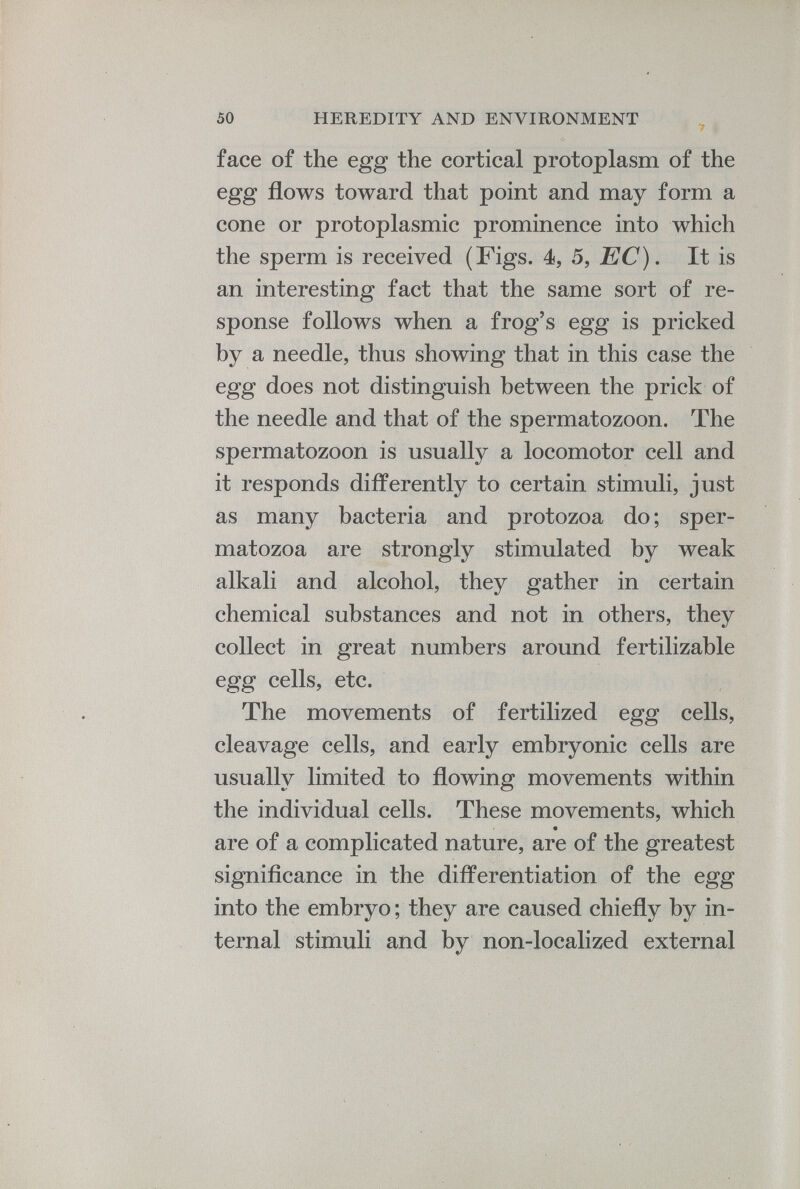face of the egg the cortical protoplasm of the egg flows toward that point and may form a cone or protoplasmic prominence into which the sperm is received (Figs. 4, 5, EC). It is an interesting fact that the same sort of re sponse follows when a frog’s egg is pricked by a needle, thus showing that in this case the egg does not distinguish between the prick of the needle and that of the spermatozoon. The spermatozoon is usually a locomotor cell and it responds differently to certain stimuli, just as many bacteria and protozoa do; sper matozoa are strongly stimulated by weak alkali and alcohol, they gather in certain chemical substances and not in others, they collect in great numbers around fertilizable egg cells, etc. The movements of fertilized egg cells, cleavage cells, and early embryonic cells are usually limited to flowing movements within the individual cells. These movements, which are of a complicated nature, are of the greatest significance in the differentiation of the egg into the embryo; they are caused chiefly by in ternal stimuli and by non-localized external