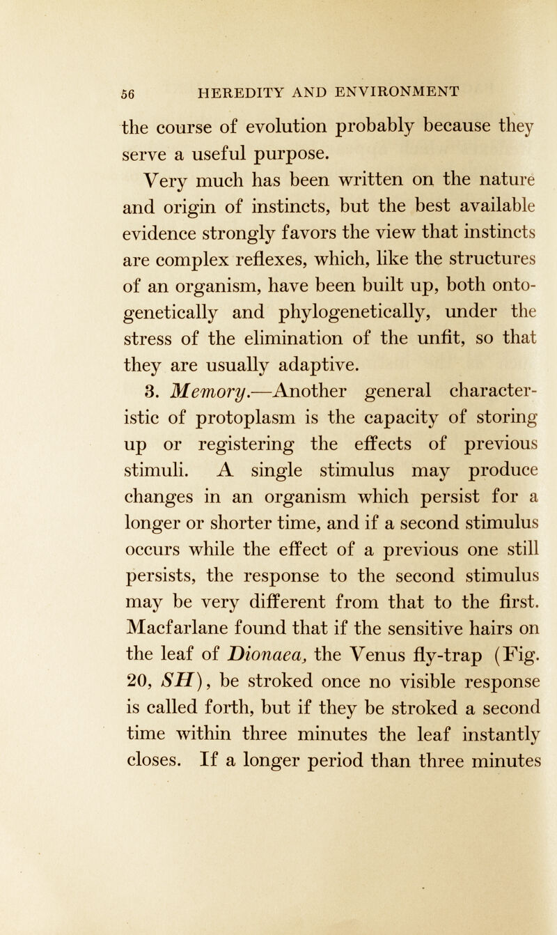 the course of evolution probably because they serve a useful purpose. Very much has been written on the nature and origin of instincts, but the best available evidence strongly favors the view that instincts are complex reflexes, which, like the structures of an organism, have been built up, both onto- genetically and phylogenetically, under the stress of the elimination of the unfit, so that they are usually adaptive. 3. Memory .—Another general character istic of protoplasm is the capacity of storing up or registering the effects of previous stimuli. A single stimulus may produce changes in an organism which persist for a longer or shorter time, and if a second stimulus occurs while the effect of a previous one still persists, the response to the second stimulus may be very different from that to the first. Macfarlane found that if the sensitive hairs on the leaf of Dionaea , the Venus fly-trap (Fig. 20, SH), be stroked once no visible response is called forth, but if they be stroked a second time within three minutes the leaf instantly closes. If a longer period than three minutes