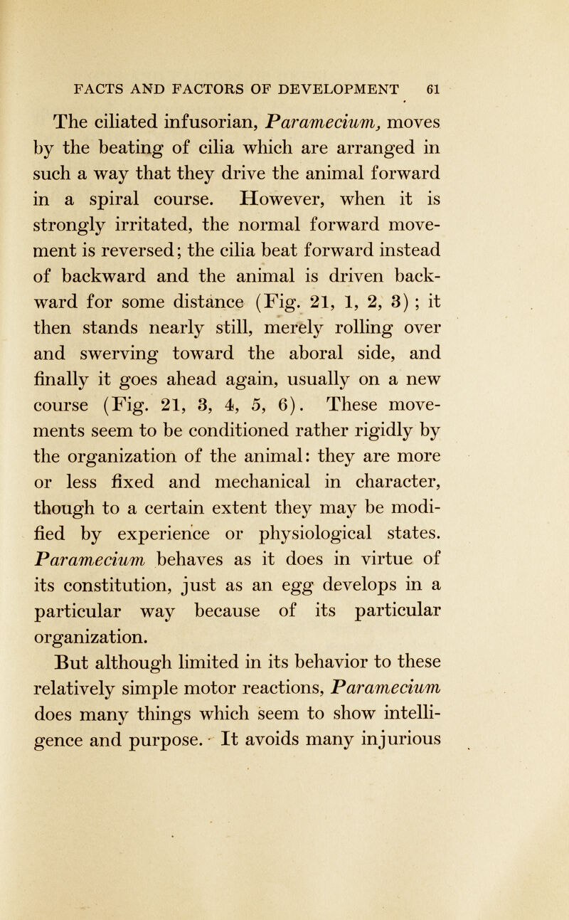 The ciliated infusorian, Paramecium , moves by the beating of cilia which are arranged in such a way that they drive the animal forward in a spiral course. However, when it is strongly irritated, the normal forward move ment is reversed; the cilia beat forward instead of backward and the animal is driven back ward for some distance (Fig. 21, 1, 2, 3) ; it then stands nearly still, merely rolling over and swerving toward the aboral side, and finally it goes ahead again, usually on a new course (Fig. 21, 3, 4, 5, 6). These move ments seem to be conditioned rather rigidly by the organization of the animal: they are more or less fixed and mechanical in character, though to a certain extent they may be modi fied by experience or physiological states. Paramecium behaves as it does in virtue of its constitution, just as an egg develops in a particular way because of its particular organization. But although limited in its behavior to these relatively simple motor reactions, Paramecium does many things which seem to show intelli gence and purpose. • It avoids many injurious