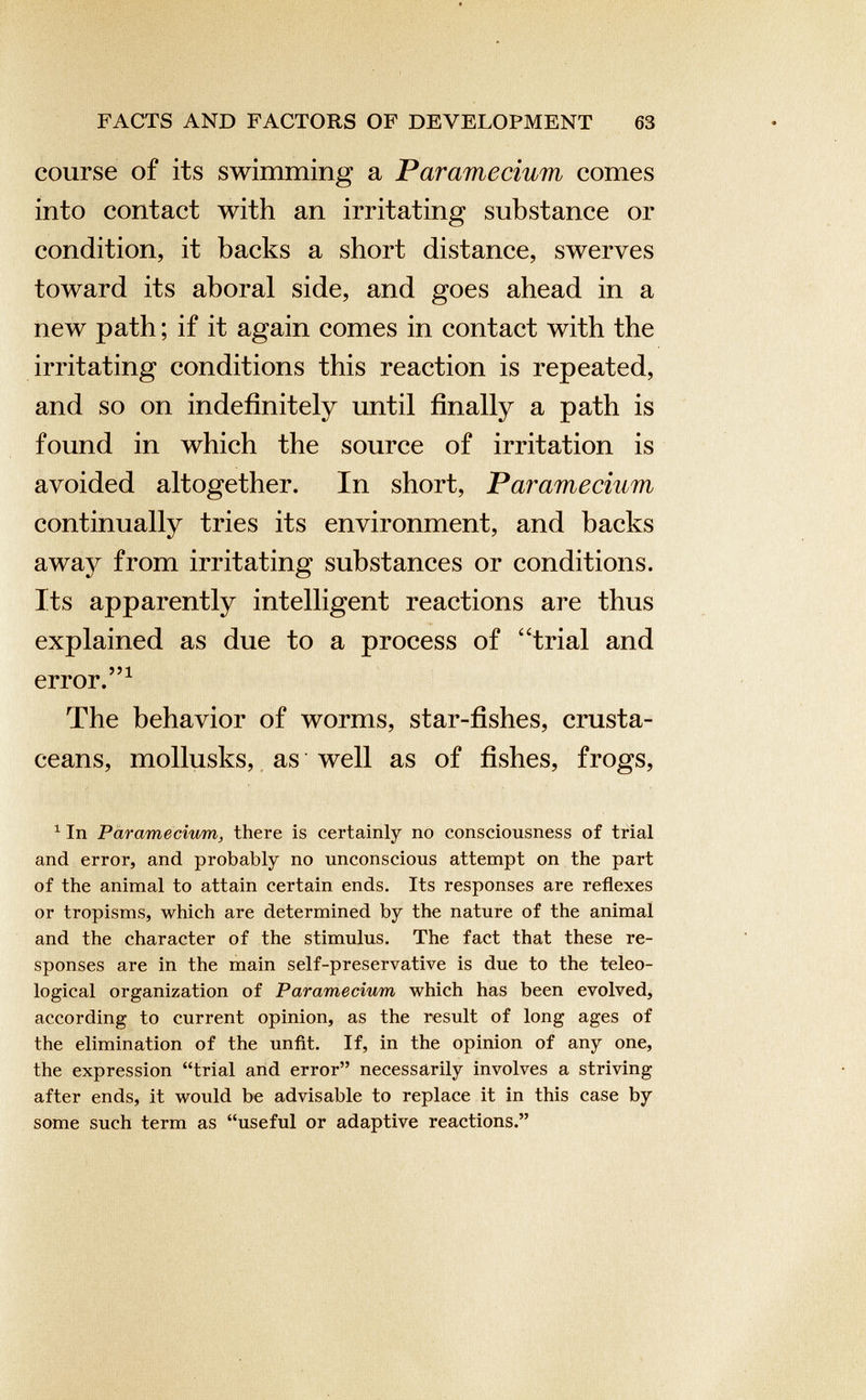 course of its swimming a Paramecium comes into contact with an irritating substance or condition, it backs a short distance, swerves toward its aboral side, and goes ahead in a new path; if it again comes in contact with the irritating conditions this reaction is repeated, and so on indefinitely until finally a path is found in which the source of irritation is avoided altogether. In short, Paramecium continually tries its environment, and backs awa}^ from irritating substances or conditions. Its apparently intelligent reactions are thus explained as due to a process of ‘‘trial and error.” 1 The behavior of worms, star-fishes, crusta ceans, mollusks, as well as of fishes, frogs, 1 In Paramecium, there is certainly no consciousness of trial and error, and probably no unconscious attempt on the part of the animal to attain certain ends. Its responses are reflexes or tropisms, which are determined by the nature of the animal and the character of the stimulus. The fact that these re sponses are in the main self-preservative is due to the teleo logical organization of Paramecium which has been evolved, according to current opinion, as the result of long ages of the elimination of the unfit. If, in the opinion of any one, the expression “trial and error” necessarily involves a striving after ends, it would be advisable to replace it in this case by some such term as “useful or adaptive reactions.”