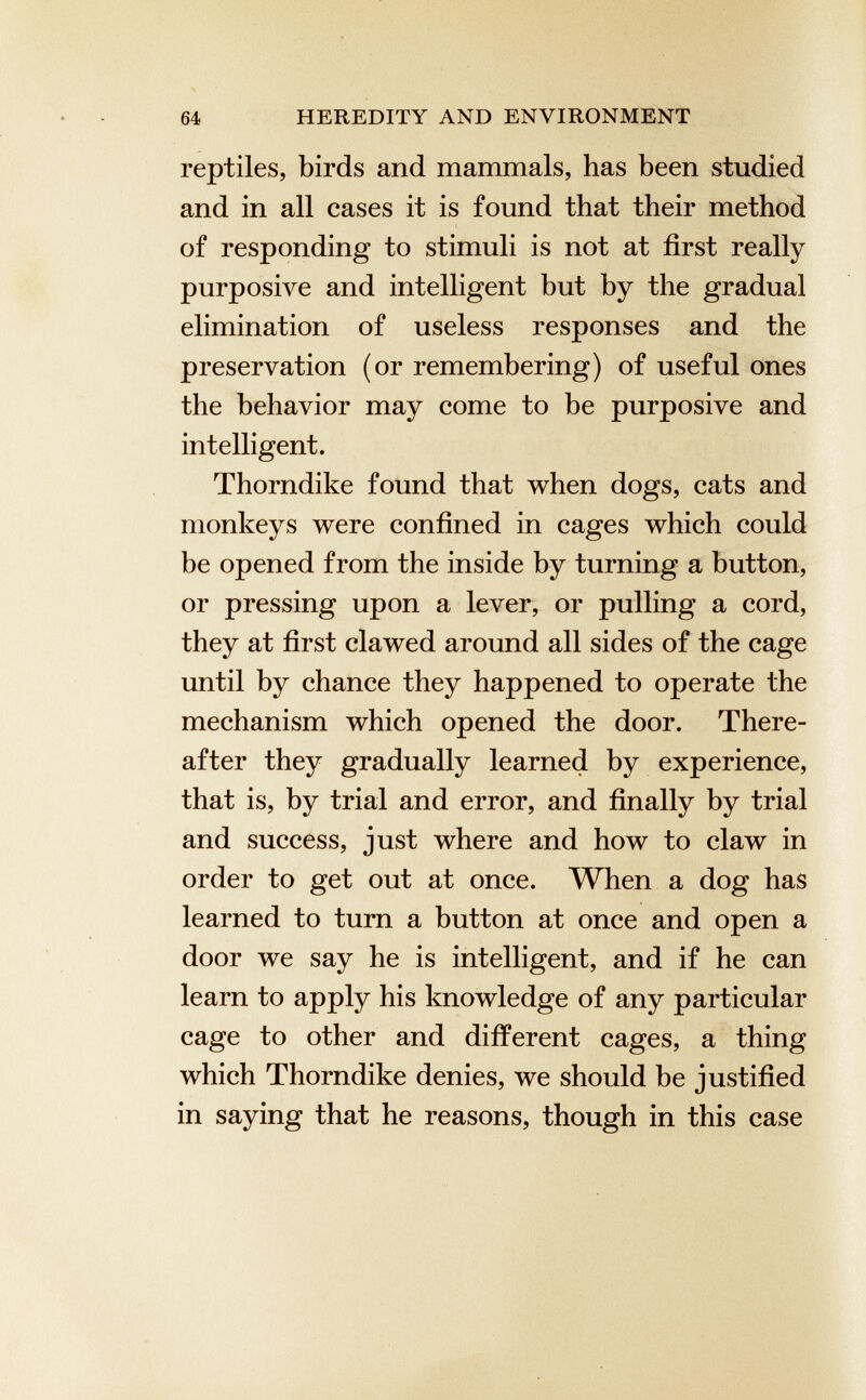 reptiles, birds and mammals, has been studied and in all cases it is found that their method of responding to stimuli is not at first really purposive and intelligent but by the gradual elimination of useless responses and the preservation (or remembering) of useful ones the behavior may come to be purposive and intelligent. Thorndike found that when dogs, cats and monkeys were confined in cages which could be opened from the inside by turning a button, or pressing upon a lever, or pulling a cord, they at first clawed around all sides of the cage until by chance they happened to operate the mechanism which opened the door. There after they gradually learned by experience, that is, by trial and error, and finally by trial and success, just where and how to claw in order to get out at once. When a dog has learned to turn a button at once and open a door we say he is intelligent, and if he can learn to apply his knowledge of any particular cage to other and different cages, a thing which Thorndike denies, we should be justified in saying that he reasons, though in this case