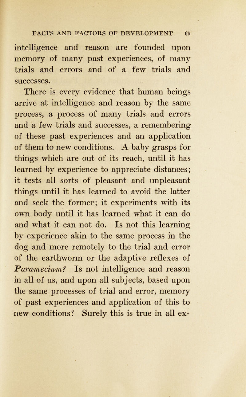 intelligence and reason are founded upon memory of many past experiences, of many trials and errors and of a few trials and successes. There is every evidence that human beings arrive at intelligence and reason by the same process, a process of many trials and errors and a few trials and successes, a remembering of these past experiences and an application of them to new conditions. A baby grasps for things which are out of its reach, until it has learned by experience to appreciate distances; it tests all sorts of pleasant and unpleasant things until it has learned to avoid the latter and seek the former; it experiments with its own body until it has learned what it can do and what it can not do. Is not this learning by experience akin to the same process in the dog and more remotely to the trial and error of the earthworm or the adaptive reflexes of Paramecium? Is not intelligence and reason in all of us, and upon all subjects, based upon the same processes of trial and error, memory of past experiences and application of this to new conditions? Surely this is true in all ex