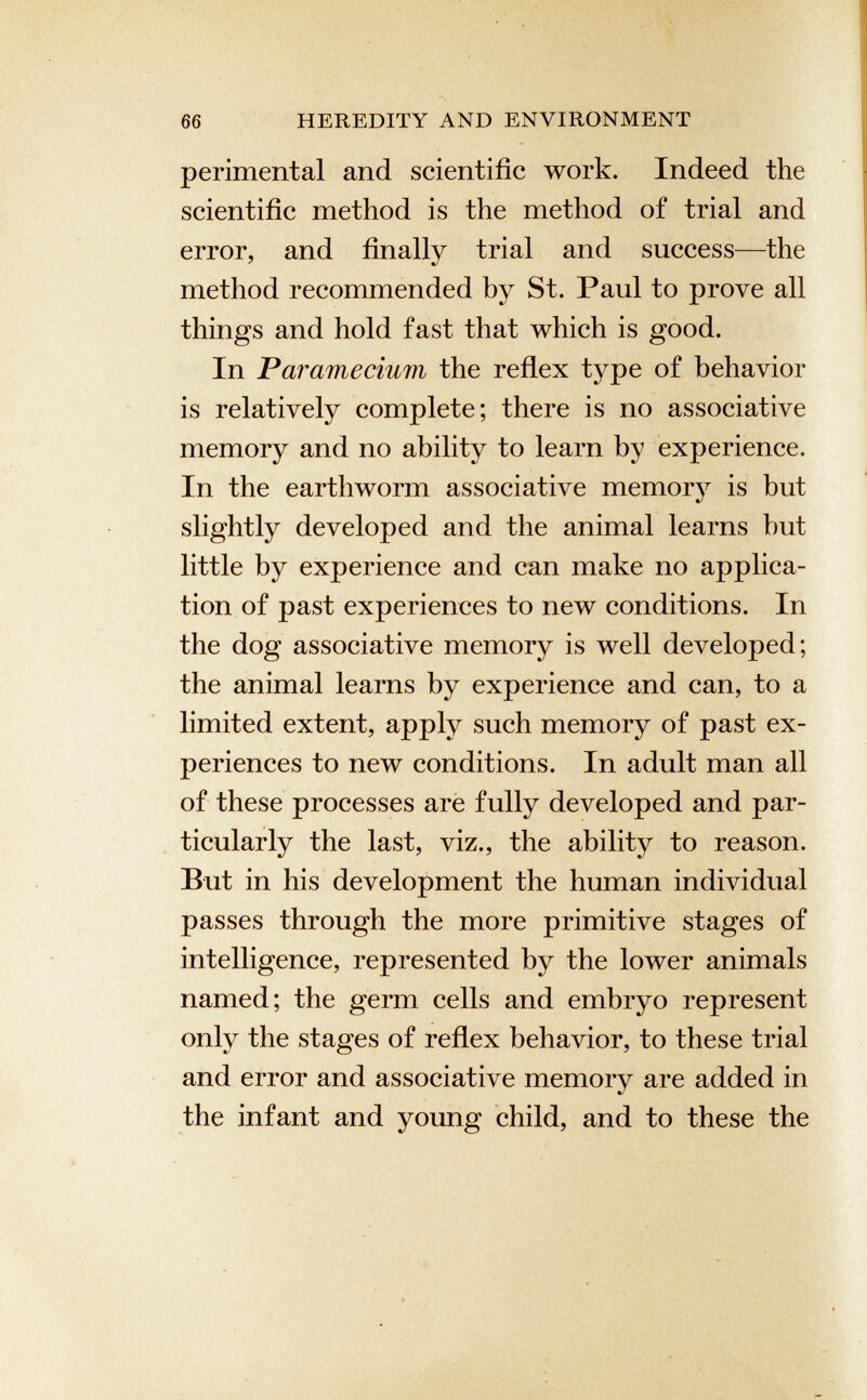 perimental and scientific work. Indeed the scientific method is the method of trial and error, and finally trial and success—the method recommended by St. Paul to prove all things and hold fast that which is good. In Paramecium the reflex type of behavior is relatively complete; there is no associative memory and no ability to learn by experience. In the earthworm associative memory is but slightly developed and the animal learns hut little by experience and can make no applica tion of past experiences to new conditions. In the dog associative memory is well developed; the animal learns by experience and can, to a limited extent, apply such memory of past ex periences to new conditions. In adult man all of these processes are fully developed and par ticularly the last, viz., the ability to reason. But in his development the human individual passes through the more primitive stages of intelligence, represented by the lower animals named; the germ cells and embryo represent only the stages of reflex behavior, to these trial and error and associative memory are added in the infant and young child, and to these the