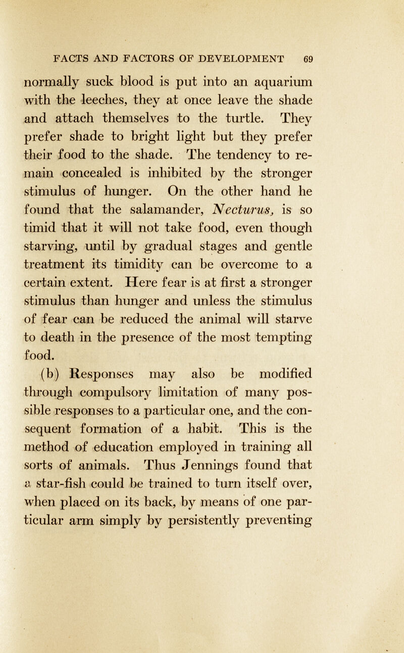 normally suck blood is put into an aquarium with the leeches, they at once leave the shade and attach themselves to the turtle. They prefer shade to bright light but they prefer their food to the shade. The tendency to re main concealed is inhibited by the stronger stimulus of hunger. On the other hand he found that the salamander, Necturus , is so timid that it will not take food, even though starving, until by gradual stages and gentle treatment its timidity can be overcome to a certain extent. Here fear is at first a stronger stimulus than hunger and unless the stimulus of fear can be reduced the animal will starve to death in the presence of the most tempting food. (b) Responses may also be modified through compulsory limitation of many pos sible responses to a particular one, and the con sequent formation of a habit. This is the method of education employed in training all sorts of animals. Thus Jennings found that a star-fish could he trained to turn itself over, when placed on its back, by means of one par ticular arm simply by persistently preventing