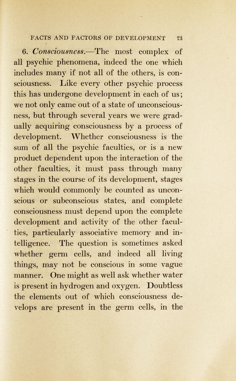 PACTS AND FACTORS OF DEVELOPMENT 73 6. Consciousness .—The most complex of all psychic phenomena, indeed the one which includes many if not all of the others, is con sciousness. Like every other psychic process this has undergone development in each of us; we not only came out of a state of unconscious ness, but through several years we were grad ually acquiring consciousness by a process of development. Whether consciousness is the sum of all the psychic faculties, or is a new product dependent upon the interaction of the other faculties, it must pass through many stages in the course of its development, stages which would commonly be counted as uncon scious or subconscious states, and complete consciousness must depend upon the complete development and activity of the other facul ties, particularly associative memory and in telligence. The question is sometimes asked whether germ cells, and indeed all living things, may not be conscious in some vague manner. One might as well ask whether water is present in hydrogen and oxygen. Doubtless the elements out of which consciousness de velops are present in the germ cells, in the