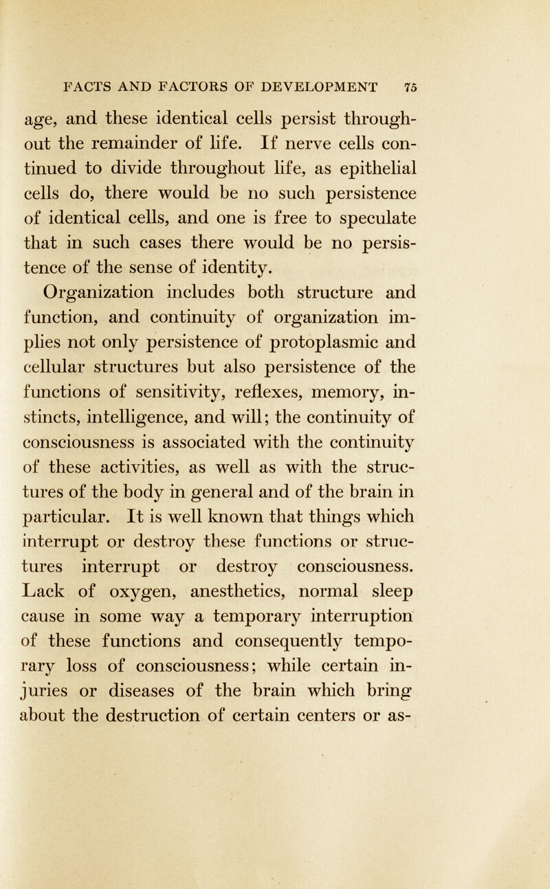 age, and these identical cells persist through out the remainder of life. If nerve cells con tinued to divide throughout life, as epithelial cells do, there would be no such persistence of identical cells, and one is free to speculate that in such cases there would be no persis tence of the sense of identity. Organization includes both structure and function, and continuity of organization im plies not only persistence of protoplasmic and cellular structures but also persistence of the functions of sensitivity, reflexes, memory, in stincts, intelligence, and will ; the continuity of consciousness is associated with the continuity of these activities, as well as with the struc tures of the body in general and of the brain in particular. It is well known that things which interrupt or destroy these functions or struc tures interrupt or destroy consciousness. Lack of oxygen, anesthetics, normal sleep cause in some way a temporary interruption of these functions and consequently tempo rary loss of consciousness; while certain in juries or diseases of the brain which bring about the destruction of certain centers or as