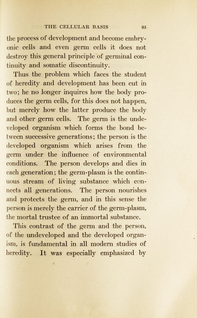 the process of development and become embry onic cells and even germ cells it does not destroy this general principle of germinal con tinuity and somatic discontinuity. Thus the problem which faces the student of heredity and development has been cut in two; he no longer inquires how the body pro duces the germ cells, for this does not happen, but merely how the latter produce the body and other germ cells. The germ is the unde veloped organism which forms the bond be tween successive generations; the person is the developed organism which arises from the germ under the influence of environmental conditions. The person develops and dies in each generation; the germ-plasm is the contin uous stream of living substance which con nects all generations. The person nourishes and protects the germ, and in this sense the person is merely the carrier of the germ-plasm, the mortal trustee of an immortal substance. This contrast of the germ and the person, of the undeveloped and the developed organ ism, is fundamental in all modern studies of heredity. It was especially emphasized by