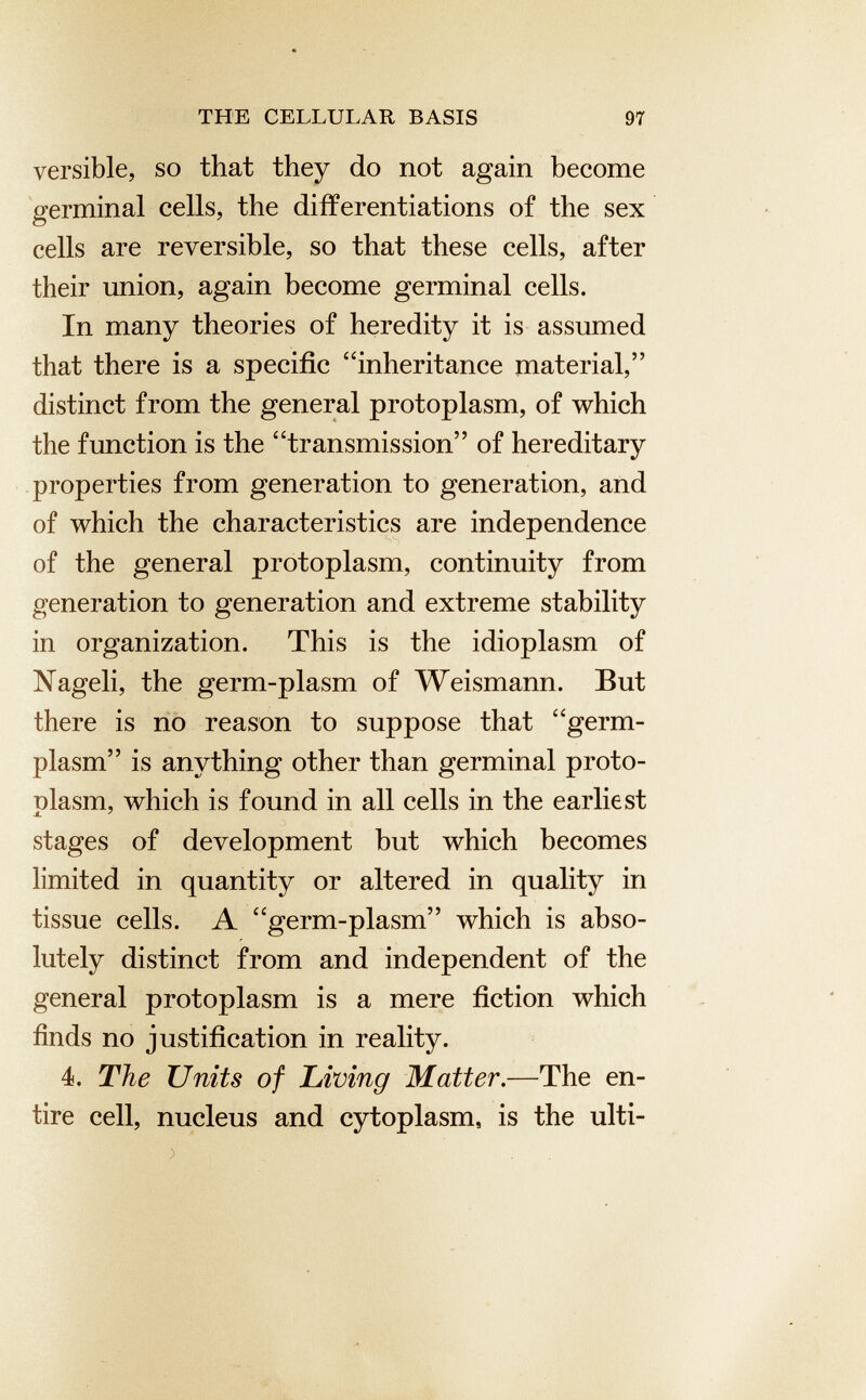 versible, so that they do not again become germinal cells, the differentiations of the sex cells are reversible, so that these cells, after their union, again become germinal cells. In many theories of heredity it is assumed that there is a specific “inheritance material,” distinct from the general protoplasm, of which the function is the “transmission” of hereditary properties from generation to generation, and of which the characteristics are independence of the general protoplasm, continuity from generation to generation and extreme stability in organization. This is the idioplasm of Nageli, the germ-plasm of Weismann. But there is no reason to suppose that “germ- plasm” is anything other than germinal proto- olasm, which is found in all cells in the earliest stages of development but which becomes limited in quantity or altered in quality in tissue cells. A “germ-plasm” which is abso lutely distinct from and independent of the general protoplasm is a mere fiction which finds no justification in reality. 4. The Units of hiving Matter .—The en tire cell, nucleus and cytoplasm, is the ulti- >