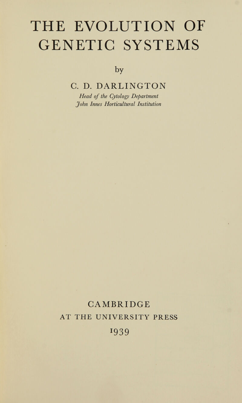 THE EVOLUTION OF GENETIC SYSTEMS by C. D. DARLINGTON Head of the Cytology Department John Innes Horticultural Institution CAMBRIDGE AT THE UNIVERSITY PRESS 1939