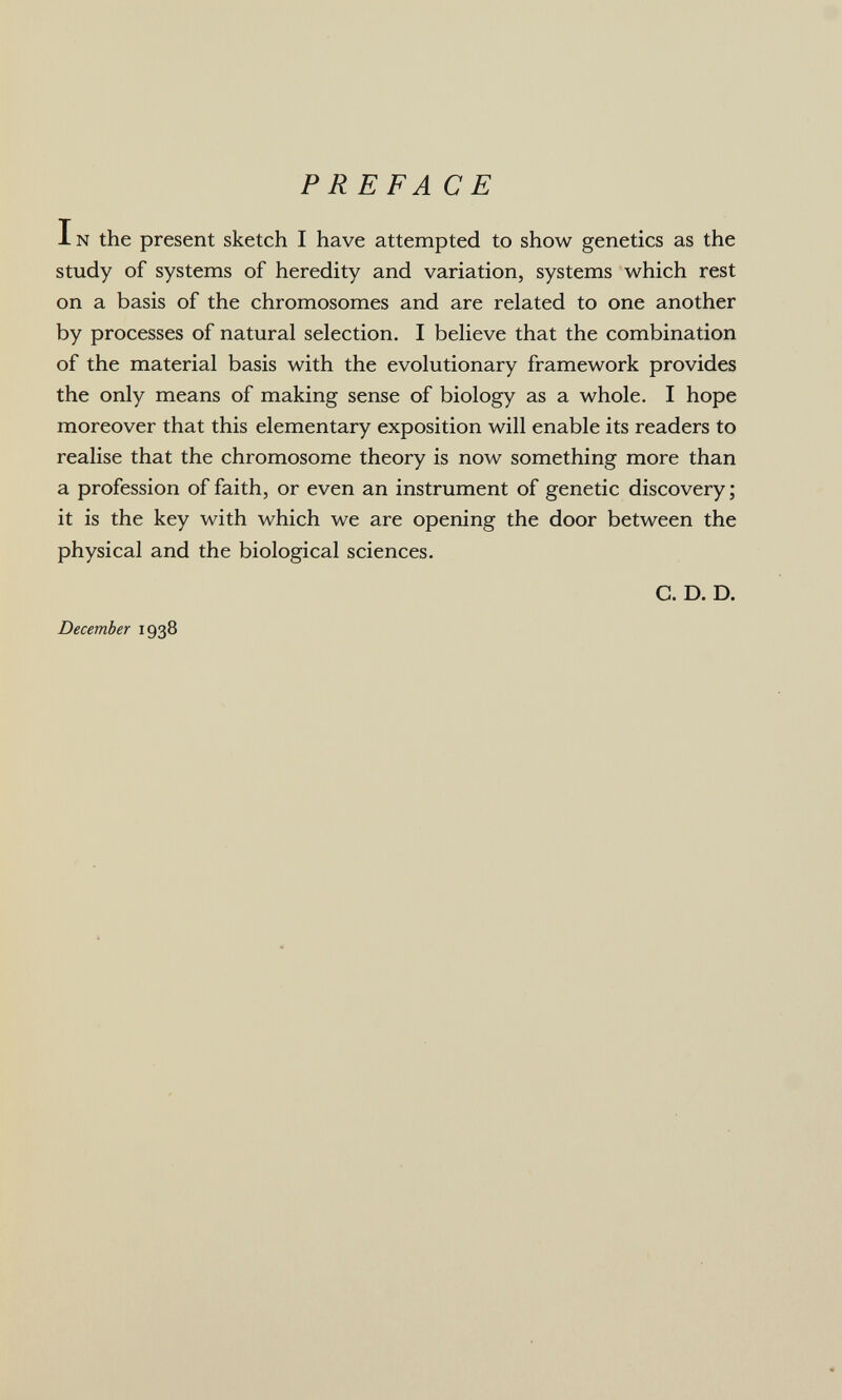 PR E FA CE IN the present sketch I have attempted to show genetics as the study of systems of heredity and variation, systems which rest on a basis of the chromosomes and are related to one another by processes of natural selection. I believe that the combination of the material basis with the evolutionary framework provides the only means of making sense of biology as a whole. I hope moreover that this elementary exposition will enable its readers to realise that the chromosome theory is now something more than a profession of faith, or even an instrument of genetic discovery ; it is the key with which we are opening the door between the physical and the biological sciences. C. D. D. December 1938