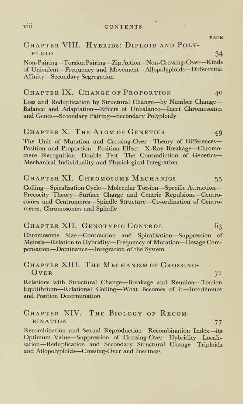 viii CONTENTS PAGE Chapter Vili. Hybrids: Diploid and Poly¬ ploid 34 Non-Pairing—Torsion Pairing—Zip Action—Non-Crossing-Over—Kinds of Univalent—Frequency and Movement—Allopolyploids—Differential Affinity—Secondary Segregation Chapter IX. Change of Proportion 40 Loss and Reduplication by Structural Change—by Number Change— Balance and Adaptation—Effects of Unbalance—Inert Chromosomes and Genes—Secondary Pairing—Secondary Polyploidy Chapter X. The Атом of Genetics 49 The Unit of Mutation and Crossing-Over—^Theory of Differences— Position and Proportion—Position Effect—X-Ray Breakage—Chromo- mere Recognition—Double Test—The Contradiction of Genetics— Mechanical Individuality and Physiological Integration Chapter XL Chromosome Mechanics 55 Coiling—Spiralisation Cycle—Molecular Torsion—Specific Attraction— Precocity Theory—Surface Charge and Centric Repulsions—Centro- somes and Centromeres—Spindle Structure—Co-ordination of Centro¬ meres, Chromosomes and Spindle Chapter XIL Genotypic Control 63 Chromosome Size—Contraction and Spiralisation—Suppression of Meiosis—Relation to Hybridity—Frequency of Mutation—Dosage Com¬ pensation—Dominance—Integration of the System Chapter XIII. The Mechanism of Crossing- Over 71 Relations with Structural Change—Breakage and Reunion—Torsion Equilibrium—Relational Coiling—What Becomes of it—Interference and Position Determination Chapter XIV. The Biology of Recom¬ bination 77 Recombination and Sexual Reproduction—Recombination Index—its Optimum Value—Suppression of Crossing-Over—Hybridity—Locali¬ sation—Reduplication and Secondary Structural Change—Triploids and Allopolyploids—Crossing-Over and Inertness