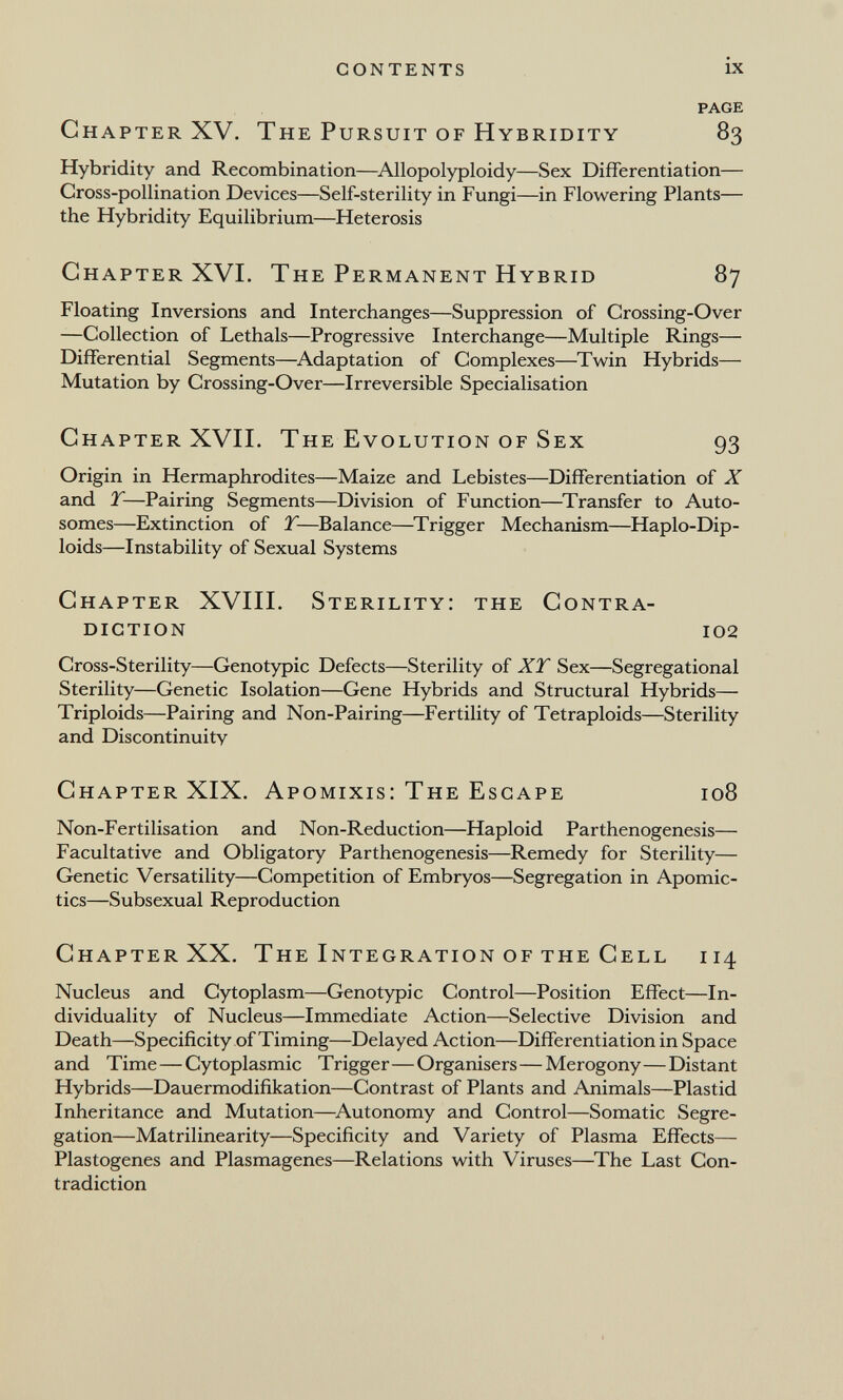 contents ix PAGE Chapter XV. The Pursuit of Hybridity 83 Hybridity and Recombination—^Allopolyploidy—Sex Differentiation— Gross-pollination Devices—Self-sterility in Fungi—in Flowering Plants— the Hybridity Equilibrium—Heterosis Chapter XVL The Permanent Hybrid 87 Floating Inversions and Interchanges—Suppression of Crossing-Over —Collection of Lethals—Progressive Interchange—Multiple Rings— Differential Segments—Adaptation of Complexes—Twin Hybrids— Mutation by Crossing-Over—Irreversible Specialisation Chapter XVII. The Evolution of Sex 93 Origin in Hermaphrodites—Maize and Lebistes—Differentiation of X and T—Pairing Segments—Division of Function—Transfer to Auto¬ somes—Extinction of T—Balance—^Trigger Mechanism—Haplo-Dip- loids—Instability of Sexual Systems Chapter XVIII. Sterility: the Contra¬ diction 102 Cross-Sterility—Genotypic Defects—Sterility of XY Sex—Segregational Sterility—Genetic Isolation—Gene Hybrids and Structural Hybrids— Triploids—Pairing and Non-Pairing—Fertility of Tetraploids—Sterility and Discontinuity Chapter XIX. Apomixis: The Escape 108 Non-Fertilisation and Non-Reduction—Haploid Parthenogenesis— Facultative and Obligatory Parthenogenesis—Remedy for Sterility— Genetic Versatility—Competition of Embryos—Segregation in Apomic- tics—Subsexual Reproduction Chapter XX. The Integration of the Cell 114 Nucleus and Cytoplasm—Genotypic Control—Position Effect—In¬ dividuality of Nucleus—Immediate Action—Selective Division and Death—Specificity of Timing—Delayed Action—Differentiation in Space and Time—Cytoplasmic Trigger—Organisers—Merogony—Distant Hybrids—Dauermodifikation—Contrast of Plants and Animals—Plastid Inheritance and Mutation—Autonomy and Control—Somatic Segre¬ gation—Matrilinearity—Specificity and Variety of Plasma Effects— Plastogenes and Plasmagenes—Relations with Viruses—^The Last Con¬ tradiction