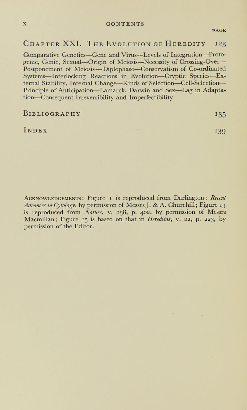 x contents page Chapter XXL The Evolution of Heredity 123 Comparative Genetics—Gene and Virus—Levels of Integration—Proto- genic, Genie, Sexual—Origin of Meiosis—Necessity of Crossing-Over— Postponement of Meiosis — Diplophase—Conservatism of Co-ordinated Systems—Interlocking Reactions in Evolution—Cryptic Species—Ex¬ ternal Stability, Internal Change—Kinds of Selection—Cell-Selection— Principle of Anticipation—Lamarck, Darwin and Sex—Lag in Adapta¬ tion—Consequent Irreversibility and Imperfectibility Bibliography 135 Index 139 Acknowledgements : Figure i is reproduced from Darlington : Recent Advances in Cytology, by permission of Messrs J. & A. Churchill; Figure 13 is reproduced from Nature, v. 138, p. 402, by permission of Messrs Macmillan; Figure 15 is based on that in Hereditas, v. 22, p. 223, by permission of the Editor.
