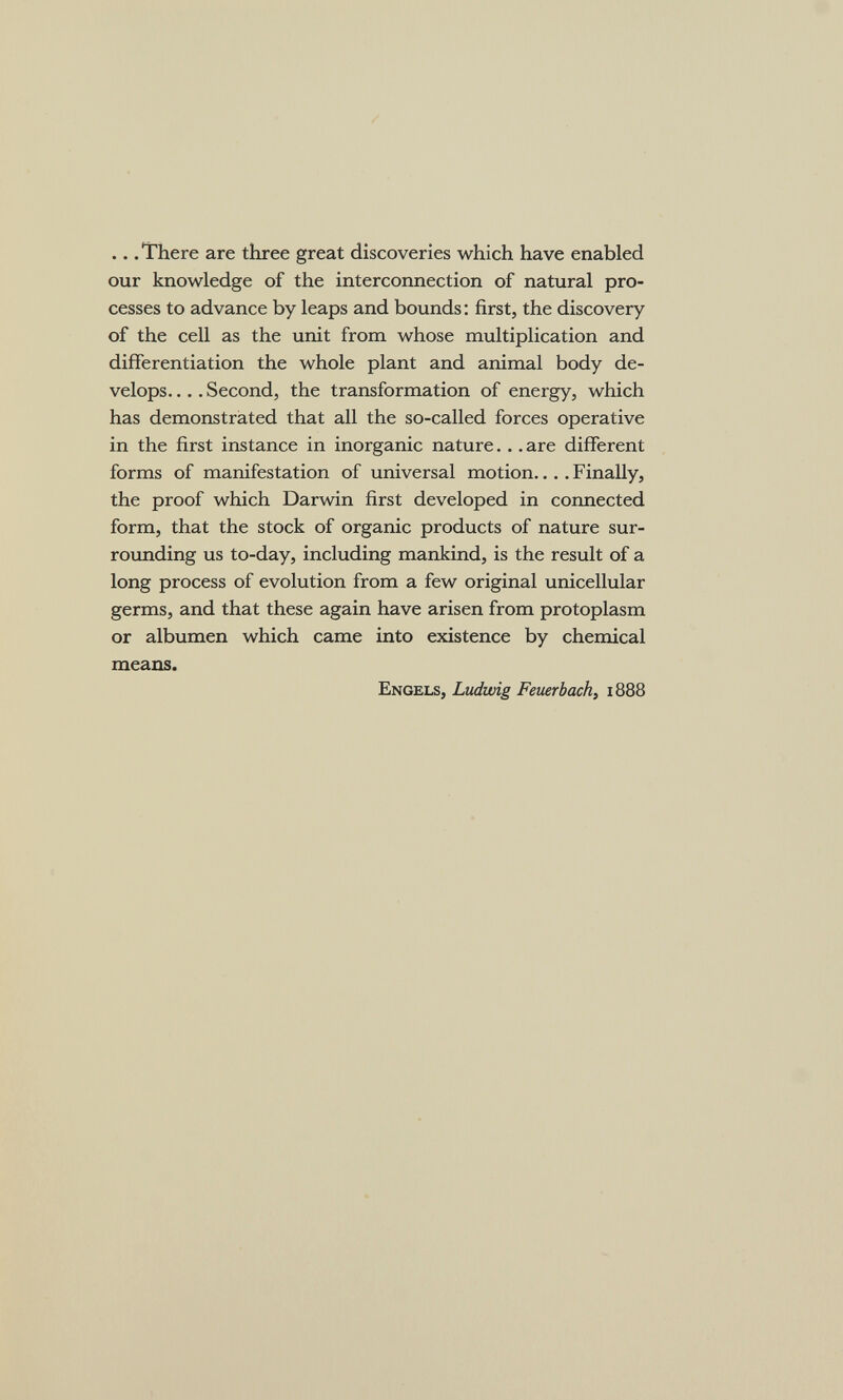 .. .There are three great discoveries which have enabled our knowledge of the interconnection of natural pro¬ cesses to advance by leaps and bounds: first, the discovery of the cell as the unit from whose multiplication and differentiation the whole plant and animal body de¬ velops. ... Second, the transformation of energy, which has demonstrated that all the so-called forces operative in the first instance in inorganic nature... are different forms of manifestation of universal motion.. .. Finally, the proof which Darwin first developed in connected form, that the stock of organic products of nature sur- roxmding us to-day, including mankind, is the result of a long process of evolution from a few original unicellular germs, and that these again have arisen from protoplasm or albumen which came into existence by chemical means. Engels, Ludwig Feuerbach, 1888