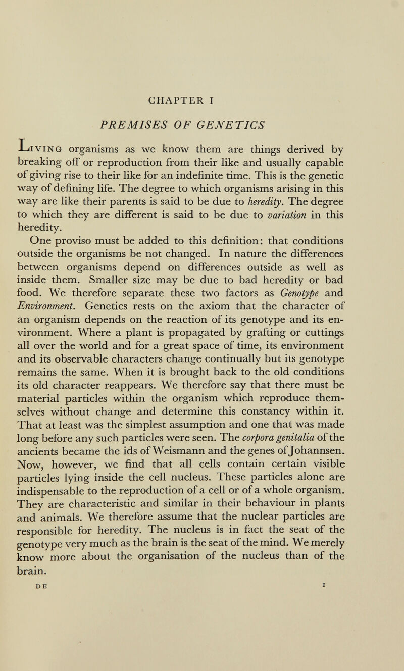 CHAPTER I PREMISES OF GENETICS Living organisms as we know them are things derived by breaking off or reproduction from their like and usually capable of giving rise to their like for an indefinite time. This is the genetic way of defining life. The degree to which organisms arising in this way are like their parents is said to be due to heredity. The degree to which they are different is said to be due to variation in this heredity. One proviso must be added to this definition; that conditions outside the organisms be not changed. In nature the differences between organisms depend on differences outside as well as inside them. Smaller size may be due to bad heredity or bad food. We therefore separate these two factors as Genotype and Environment. Genetics rests on the axiom that the character of an organism depends on the reaction of its genotype and its en¬ vironment. Where a plant is propagated by grafting or cuttings all over the world and for a great space of time, its environment and its observable characters change continually but its genotype remains the same. When it is brought back to the old conditions its old character reappears. We therefore say that there must be material particles within the organism which reproduce them¬ selves without change and determine this constancy within it. That at least was the simplest assumption and one that was made long before any such particles were seen. The corpora genitalia of the ancients became the ids of Weismann and the genes ofjohannsen. Now, however, we find that all cells contain certain visible particles lying inside the cell nucleus. These particles alone are indispensable to the reproduction of a cell or of a whole organism. They are characteristic and similar in their behaviour in plants and animals. We therefore assume that the nuclear particles are responsible for heredity. The nucleus is in fact the seat of the genotype very much as the brain is the seat of the mind. We merely know more about the organisation of the nucleus than of the brain. D E I