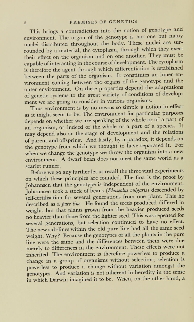 2 PREMISES OF GENETICS This brings a contradiction into the notion of genotype and environment. The organ of the genotype is not one but many nuclei distributed throughout the body. These nuclei are sur¬ rounded by a material, the cytoplasm, through which they exert their effect on the organism and on one another. They must be capable of interacting in the course of development. The cytoplasm is therefore the agent through which differentiation is established between the parts of the organism. It constitutes an inner en¬ vironment coming between the organs of the genotype and the outer environment. On these properties depend the adaptations of genetic systems to the great variety of conditions of develop¬ ment we are going to consider in various organisms. Thus environment is by no means so simple a notion in effect as it might seem to be. The environment for particular purposes depends on whether we are speaking of the whole or of a part of an organism, or indeed of the whole or a part of a species. It may depend also on the stage of development and the relations of parent and offspring. And lastly, by a paradox, it depends on the genotype from which we thought to have separated it. For when we change the genotype we throw the organism into a new environment. A dwarf bean does not meet the same world as a scarlet runner. Before we go any further let us recall the three vital experiments on which these principles are founded. The first is the proof by Johannsen that the genotype is independent of the environment. Johannsen took a stock of beans (Phaseolus vulgaris) descended by self-fertilisation for several generations from one plant. This he described as a pure line. He found the seeds produced differed in weight, but that plants grown from the heavier produced seeds no heavier than those from the lighter seed. This was repeated for several generations, but selection continued to have no effect. The new sub-lines within the old pure line had all the same seed weight. Why? Because the genotypes of all the plants in the pure line were the same and the differences between them were due merely to differences in the environment. These effects were not inherited. The environment is therefore powerless to produce a change in a group of organisms without selection; selection is powerless to produce a change without variation amongst the genotypes. And variation is not inherent in heredity in the sense in which Darwin imagined it to be. When, on the other hand, a