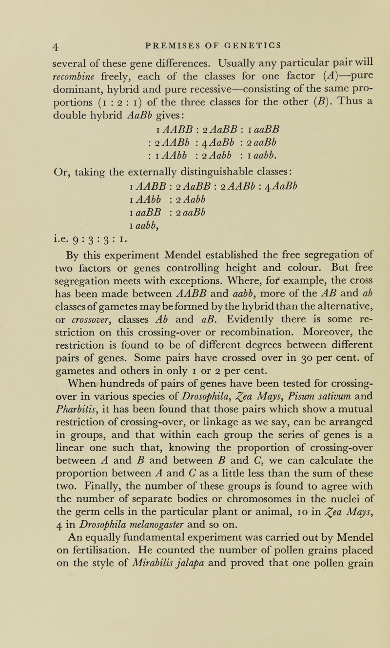 4 PREMISES OF GENETICS several of these gene differences. Usually any particular pair will recombine freely, each of the classes for one factor {A)—pure dominant, hybrid and pure recessive—consisting of the same pro¬ portions (i : 2 : i) of the three classes for the other {B). Thus a double hybrid AaBb gives: I AABB : 2 AaBB : i ааВВ : <2.ААВЪ : ¿i^AaBb : о.ааВЬ : lAAbb : 2Aabb : laabb. Or, taking the externally distinguishable classes: I AABB : 2 AaBB : o.AABb : /[AaBb lAAbb : 2Aabb I ааВВ : 2 ааВЬ I aabb, i.e. 9:3:3:1. By this experiment Mendel established the free segregation of two factors or genes controlling height and colour. But free segregation meets with exceptions. Where, for example, the cross has been made between AABB and aabb, more of the AB and ab classes of gametes may be formed by the hybrid than the alternative, or crossover, classes Ab and аВ. Evidently there is some re¬ striction on this crossing-over or recombination. Moreover, the restriction is found to be of different degrees between different pairs of genes. Some pairs have crossed over in 30 per cent, of gametes and others in only i or 2 per cent. When hundreds of pairs of genes have been tested for crossing- over in various species of Drosophila, ^ea Mays, Pisum sativum and Pharbitis, it has been found that those pairs which show a mutual restriction of crossing-over, or linkage as we say, can be arranged in groups, and that within each group the series of genes is a linear one such that, knowing the proportion of crossing-over between A and В and between В and C, we can calculate the proportion between A and С as a little less than the sum of these two. Finally, the number of these groups is found to agree with the number of separate bodies or chromosomes in the nuclei of the germ cells in the particular plant or animal, 10 in Mays, 4 in Drosophila melanogaster and so on. An equally fundamental experiment was carried out by Mendel on fertilisation. He counted the number of pollen grains placed on the style of Mirabilis jalapa and proved that one pollen grain