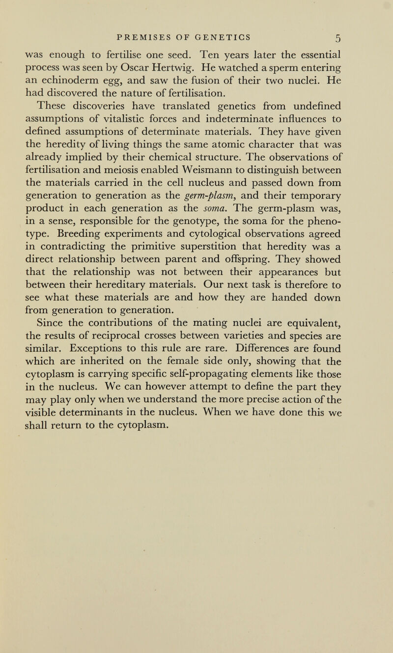 PREMISES OF GENETICS 5 was enough to fertilise one seed. Ten years later the essential process was seen by Oscar Hertwig. He watched a sperm entering an echinoderm egg, and saw the fusion of their two nuclei. He had discovered the nature of fertilisation. These discoveries have translated genetics from undefined assumptions of vitalistic forces and indeterminate influences to defined assumptions of determinate materials. They have given the heredity of living things the same atomic character that was already implied by their chemical structure. The observations of fertilisation and meiosis enabled Weismann to distinguish between the materials carried in the cell nucleus and passed down from generation to generation as the germ-plasm, and their temporary product in each generation as the soma. The germ-plasm was, in a sense, responsible for the genotype, the soma for the pheno- type. Breeding experiments and cytological observations agreed in contradicting the primitive superstition that heredity was a direct relationship between parent and offspring. They showed that the relationship was not between their appearances but between their hereditary materials. Our next task is therefore to see what these materials are and how they are handed down from generation to generation. Since the contributions of the mating nuclei are equivalent, the results of reciprocal crosses between varieties and species are similar. Exceptions to this rule are rare. Differences are found which are inherited on the female side only, showing that the cytoplasm is carrying specific self-propagating elements like those in the nucleus. We can however attempt to define the part they may play only when we understand the more precise action of the visible determinants in the nucleus. When we have done this we shall return to the cytoplasm.