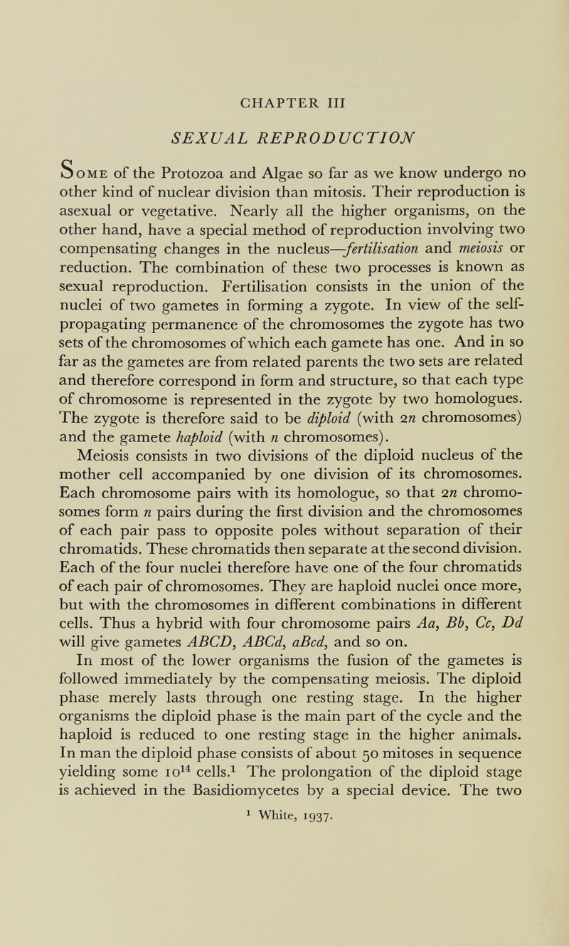 CHAPTER III SEXUAL REPRODUCTION Some of the Protozoa and Algae so far as we know undergo no other kind of nuclear division than mitosis. Their reproduction is asexual or vegetative. Nearly all the higher organisms, on the other hand, have a special method of reproduction involving two compensating changes in the nucleus—-fertilisation and meiosis or reduction. The combination of these two processes is known as sexual reproduction. Fertilisation consists in the union of the nuclei of two gametes in forming a zygote. In view of the self- propagating permanence of the chromosomes the zygote has two sets of the chromosomes of which each gamete has one. And in so far as the gametes are from related parents the two sets are related and therefore correspond in form and structure, so that each type of chromosome is represented in the zygote by two homologues. The zygote is therefore said to be diploid (with 2п chromosomes) and the gamete haploid (with n chromosomes). Meiosis consists in two divisions of the diploid nucleus of the mother cell accompanied by one division of its chromosomes. Each chromosome pairs with its homologue, so that 2« chromo¬ somes form n pairs during the first division and the chromosomes of each pair pass to opposite poles without separation of their chromatids. These chromatids then separate at the second division. Each of the four nuclei therefore have one of the four chromatids of each pair of chromosomes. They are haploid nuclei once more, but with the chromosomes in different combinations in different cells. Thus a hybrid with four chromosome pairs Aa, Bb, Cc, Dd will give gametes ABCD, ABCd, aBcd, and so on. In most of the lower organisms the fusion of the gametes is followed immediately by the compensating meiosis. The diploid phase merely lasts through one resting stage. In the higher organisms the diploid phase is the main part of the cycle and the haploid is reduced to one resting stage in the higher animals. In man the diploid phase consists of about 50 mitoses in sequence yielding some lo^^ cells.^ The prolongation of the diploid stage is achieved in the Basidiomycetcs by a special device. The two ^ White, 1937.