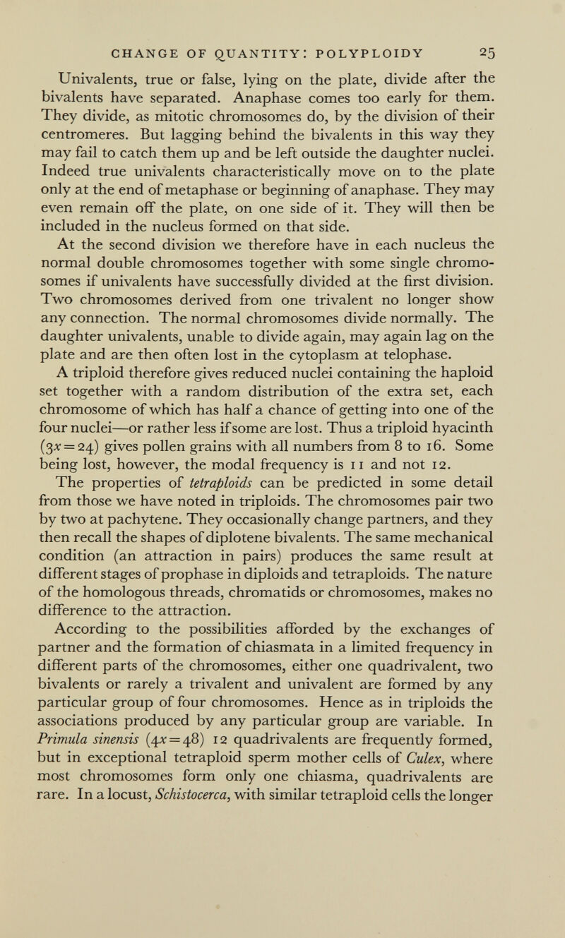 CHANGE OF quantity: POLYPLOIDY 25 Univalents, true or false, lying on the plate, divide after the bivalents have separated. Anaphase comes too early for them. They divide, as mitotic chromosomes do, by the division of their centromeres. But lagging behind the bivalents in this way they may fail to catch them up and be left outside the daughter nuclei. Indeed true univalents characteristically move on to the plate only at the end of metaphase or beginning of anaphase. They may even remain off the plate, on one side of it. They will then be included in the nucleus formed on that side. At the second division we therefore have in each nucleus the normal double chromosomes together with some single chromo¬ somes if univalents have successfully divided at the first division. Two chromosomes derived from one trivalent no longer show any connection. The normal chromosomes divide normally. The daughter univalents, unable to divide again, may again lag on the plate and are then often lost in the cytoplasm at telophase. A triploid therefore gives reduced nuclei containing the haploid set together with a random distribution of the extra set, each chromosome of which has half â chance of getting into one of the four nuclei—or rather less if some are lost. Thus a triploid hyacinth (Зх = 24) gives pollen grains with all numbers from 8 to 16. Some being lost, however, the modal frequency is 11 and not 12. The properties of tetraploids can be predicted in some detail from those we have noted in triploids. The chromosomes pair two by two at pachytene. They occasionally change partners, and they then recall the shapes of diplotene bivalents. The same mechanical condition (an attraction in pairs) produces the same result at different stages of prophase in diploids and tetraploids. The nature of the homologous threads, chromatids or chromosomes, makes no difference to the attraction. According to the possibilities afforded by the exchanges of partner and the formation of chiasmata in a limited frequency in different parts of the chromosomes, either one quadrivalent, two bivalents or rarely a trivalent and univalent are formed by any particular group of four chromosomes. Hence as in triploids the associations produced by any particular group are variable. In Primula sinensis {^х = ф) I2 quadrivalents are frequently formed, but in exceptional tetraploid sperm mother cells of Culex, where most chromosomes form only one chiasma, quadrivalents are rare. In a locust, Schistocerca, with similar tetraploid cells the longer