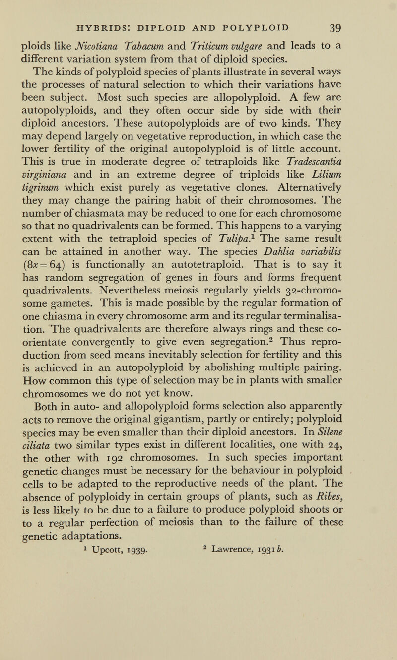 hybrids: diploid and polyploid 39 ploids like Nicotiana Tabacum and Triticum vulgare and leads to a different variation system from that of diploid species. The kinds of polyploid species of plants illustrate in several ways the processes of natural selection to which their variations have been subject. Most such species are allopolyploid. A few are autopolyploids, and they often occur side by side with their diploid ancestors. These autopolyploids are of two kinds. They may depend largely on vegetative reproduction, in which case the lower fertility of the original autopolyploid is of little account. This is true in moderate degree of tetraploids like Tradescantia virginiana and in an extreme degree of triploids like Lilium tigrinum which exist purely as vegetative clones. Alternatively they may change the pairing habit of their chromosomes. The number of chiasmata may be reduced to one for each chromosome so that no quadrivalents can be formed. This happens to a varying extent with the tetraploid species of Tulipa?- The same result can be attained in another way. The species Dahlia variabilis (8л; = 64) is functionally an autotetraploid. That is to say it has random segregation of genes in fours and forms frequent quadrivalents. Nevertheless meiosis regularly yields 32-chromo- some gametes. This is made possible by the regular formation of one chiasma in every chromosome arm and its regular terminalisa- tion. The quadrivalents are therefore always rings and these co- orientate convergently to give even segregation.^ Thus repro¬ duction from seed means inevitably selection for fertility and this is achieved in an autopolyploid by abolishing multiple pairing. How common this type of selection may be in plants with smaller chromosomes we do not yet know. Both in auto- and allopolyploid forms selection also apparently acts to remove the original gigantism, partly or entirely; polyploid species may be even smaller than their diploid ancestors. In Silene ciliata two similar types exist in different localities, one with 24, the other with 192 chromosomes. In such species important genetic changes must be necessary for the behaviour in polyploid cells to be adapted to the reproductive needs of the plant. The absence of polyploidy in certain groups of plants, such as Ribes, is less likely to be due to a failure to produce polyploid shoots or to a regular perfection of meiosis than to the failure of these genetic adaptations. ^ Upcott, 1939. ^ Lawrence, 19316.