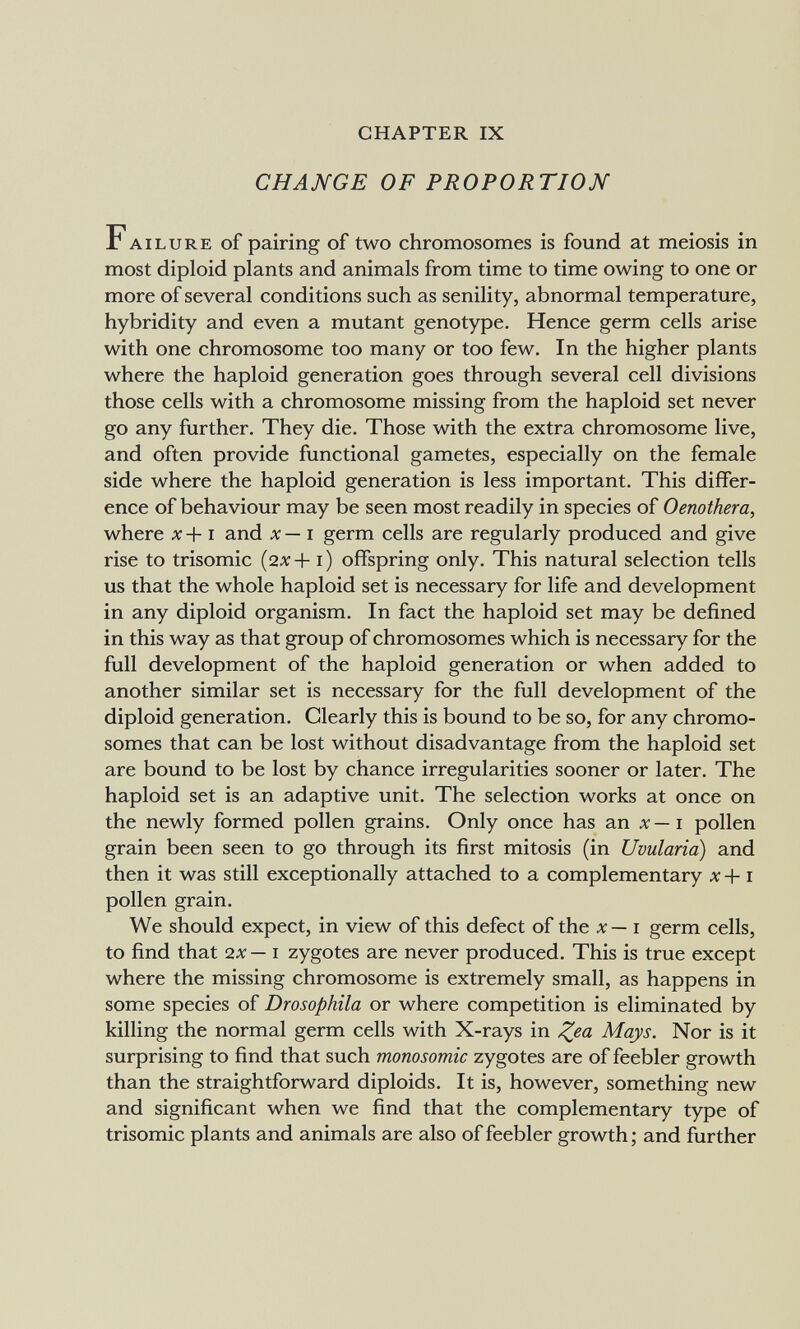 CHAPTER IX CHANGE OF PROPORTION Failure of pairing of two chromosomes is found at meiosis in most diploid plants and animals from time to time owing to one or more of several conditions such as senility, abnormal temperature, hybridity and even a mutant genotype. Hence germ cells arise with one chromosome too many or too few. In the higher plants where the haploid generation goes through several cell divisions those cells with a chromosome missing from the haploid set never go any further. They die. Those with the extra chromosome live, and often provide functional gametes, especially on the female side where the haploid generation is less important. This differ¬ ence of behaviour may be seen most readily in species of Oenothera, where л: +1 and x—i germ cells are regularly produced and give rise to trisomie {2x+i) offspring only. This natural selection tells us that the whole haploid set is necessary for life and development in any diploid organism. In fact the haploid set may be defined in this way as that group of chromosomes which is necessary for the full development of the haploid generation or when added to another similar set is necessary for the full development of the diploid generation. Clearly this is bound to be so, for any chromo¬ somes that can be lost without disadvantage from the haploid set are bound to be lost by chance irregularities sooner or later. The haploid set is an adaptive unit. The selection works at once on the newly formed pollen grains. Only once has an л' — i pollen grain been seen to go through its first mitosis (in Uvularia) and then it was still exceptionally attached to a complementary д: +1 pollen grain. We should expect, in view of this defect of the x— i germ cells, to find that 2x— i zygotes are never produced. This is true except where the missing chromosome is extremely small, as happens in some species of Drosophila or where competition is eliminated by killing the normal germ cells with X-rays in ^ea Mays. Nor is it surprising to find that such monosomic zygotes are of feebler growth than the straightforward diploids. It is, however, something new and significant when we find that the complementary type of trisomie plants and animals are also of feebler growth ; and further