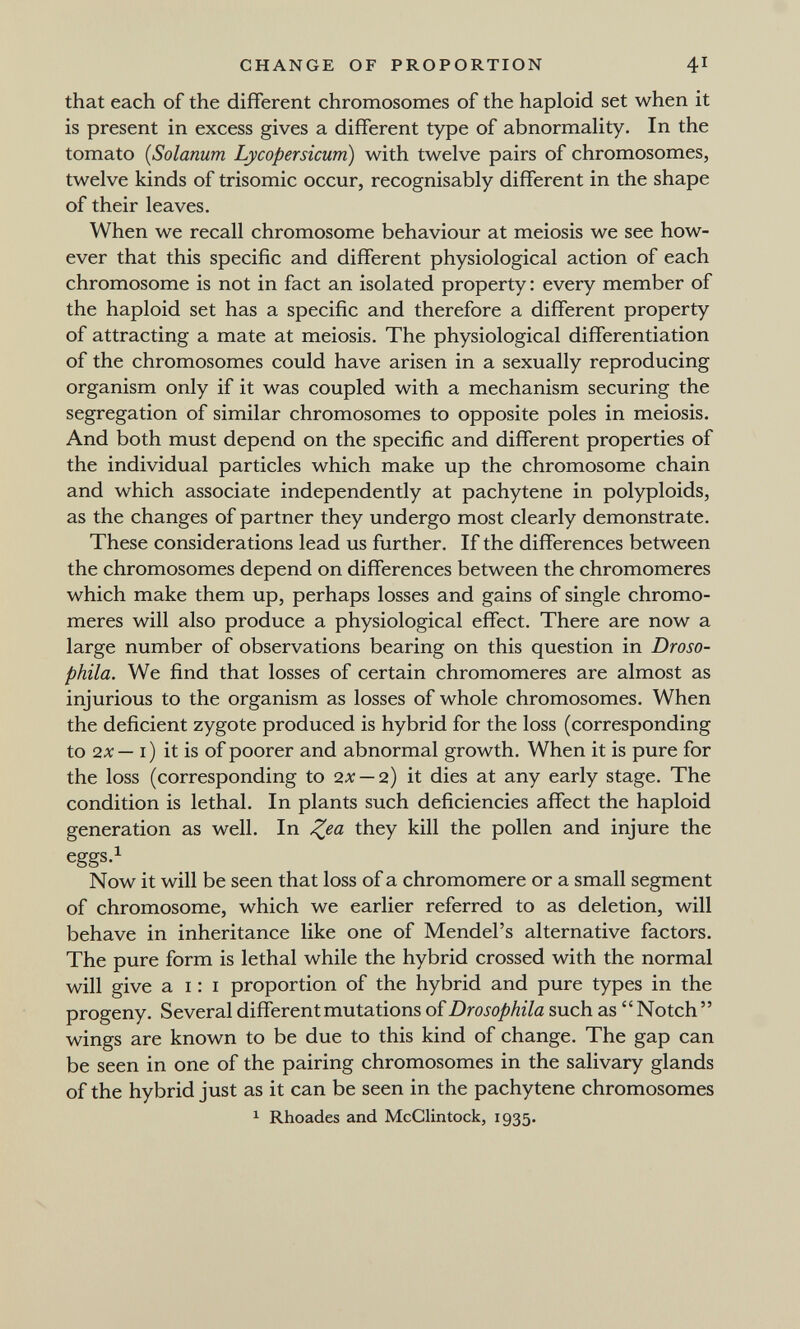 CHANGE OF PROPORTION 41 that each of the different chromosomes of the haploid set when it is present in excess gives a different type of abnormality. In the tomato (Solanum Lycopersicum) with twelve pairs of chromosomes, twelve kinds of trisomie occur, recognisably different in the shape of their leaves. When we recall chromosome behaviour at meiosis we see how¬ ever that this specific and different physiological action of each chromosome is not in fact an isolated property : every member of the haploid set has a specific and therefore a different property of attracting a mate at meiosis. The physiological differentiation of the chromosomes could have arisen in a sexually reproducing organism only if it was coupled with a mechanism securing the segregation of similar chromosomes to opposite poles in meiosis. And both must depend on the specific and different properties of the individual particles which make up the chromosome chain and which associate independently at pachytene in polyploids, as the changes of partner they undergo most clearly demonstrate. These considerations lead us further. If the differences between the chromosomes depend on differences between the chromomeres which make them up, perhaps losses and gains of single chromo¬ meres will also produce a physiological effect. There are now a large number of observations bearing on this question in Droso- phila. We find that losses of certain chromomeres are almost as injurious to the organism as losses of whole chromosomes. When the deficient zygote produced is hybrid for the loss (corresponding to 2л: — i) it is of poorer and abnormal growth. When it is pure for the loss (corresponding to 2X — 2) it dies at any early stage. The condition is lethal. In plants such deficiencies affect the haploid generation as well. In ^ea they kill the pollen and injure the eggs.i Now it will be seen that loss of a chromomere or a small segment of chromosome, which we earlier referred to as deletion, will behave in inheritance like one of Mendel's alternative factors. The pure form is lethal while the hybrid crossed with the normal will give a I : I proportion of the hybrid and pure types in the progeny. Several different mutations of Drosophila such as  Notch  wings are known to be due to this kind of change. The gap can be seen in one of the pairing chromosomes in the salivary glands of the hybrid just as it can be seen in the pachytene chromosomes 1 Rhoades and McClintock, 1935.
