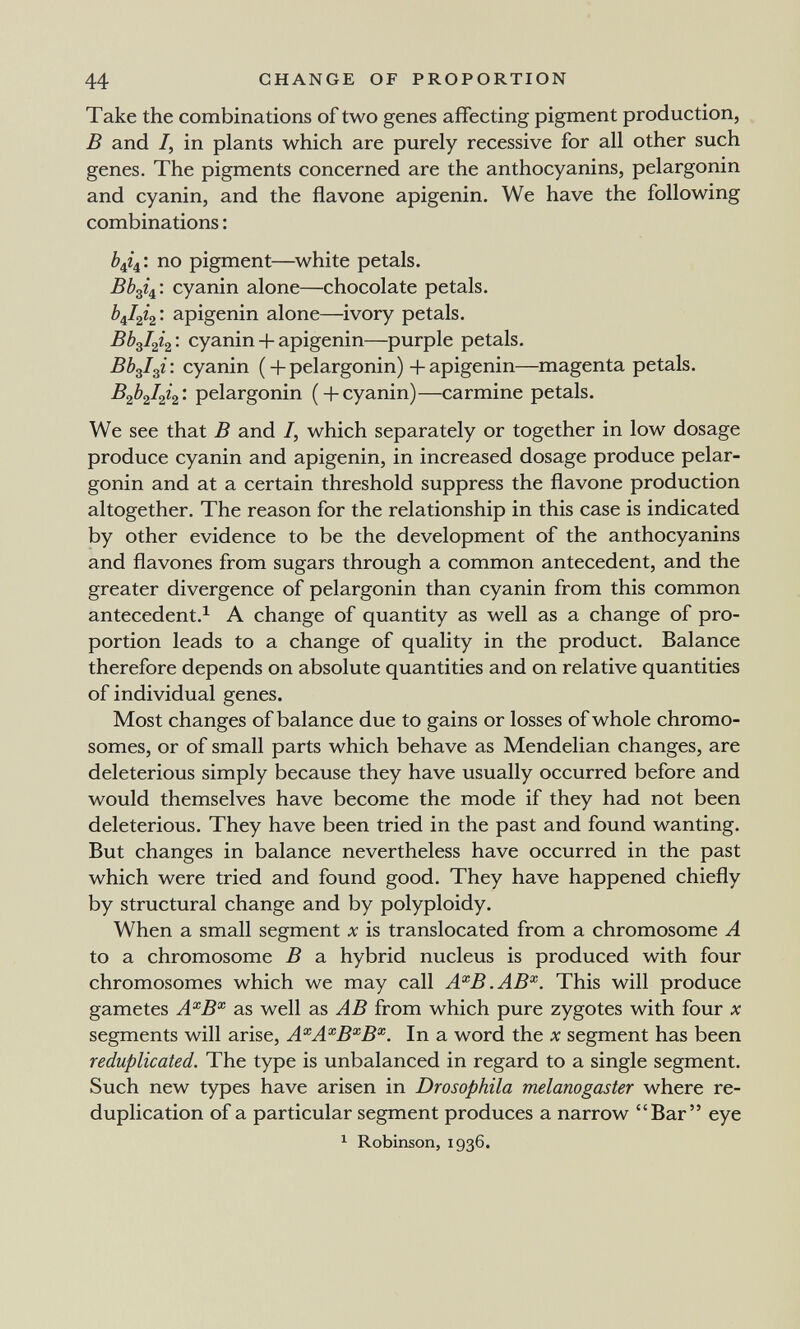 44 CHANGE OF PROPORTION Take the combinations of two genes afifecting pigment production, В and /, in plants which are purely recessive for all other such genes. The pigments concerned are the anthocyanins, pelargonin and cyanin, and the flavone apigenin. We have the following combinations : ¿4/4: no pigment—white petals. ВЬф/^'. cyanin alone—chocolate petals, apigenin alone—^ivory petals, cyanin + apigenin—purple petals. Bb^I^i : cyanin ( + pelargonin) + apigenin—magenta petals, pelargonin ( +cyanin)—carmine petals. We see that В and /, which separately or together in low dosage produce cyanin and apigenin, in increased dosage produce pelar¬ gonin and at a certain threshold suppress the flavone production altogether. The reason for the relationship in this case is indicated by other evidence to be the development of the anthocyanins and flavones from sugars through a common antecedent, and the greater divergence of pelargonin than cyanin from this common antecedent.^ A change of quantity as well as a change of pro¬ portion leads to a change of quality in the product. Balance therefore depends on absolute quantities and on relative quantities of individual genes. Most changes of balance due to gains or losses of whole chromo¬ somes, or of small parts which behave as Mendelian changes, are deleterious simply because they have usually occurred before and would themselves have become the mode if they had not been deleterious. They have been tried in the past and found wanting. But changes in balance nevertheless have occurred in the past which were tried and found good. They have happened chiefly by structural change and by polyploidy. When a small segment x is translocated from a chromosome A to a chromosome В a hybrid nucleus is produced with four chromosomes which we may call A^B.AB^. This will produce gametes A^B^ as well as AB from which pure zygotes with four x segments will arise, A^A^B^B^. In a word the л? segment has been reduplicated. The type is unbalanced in regard to a single segment. Such new types have arisen in Drosophila melanogaster where re¬ duplication of a particular segment produces a narrow Bar eye ^ Robinson, 1936.