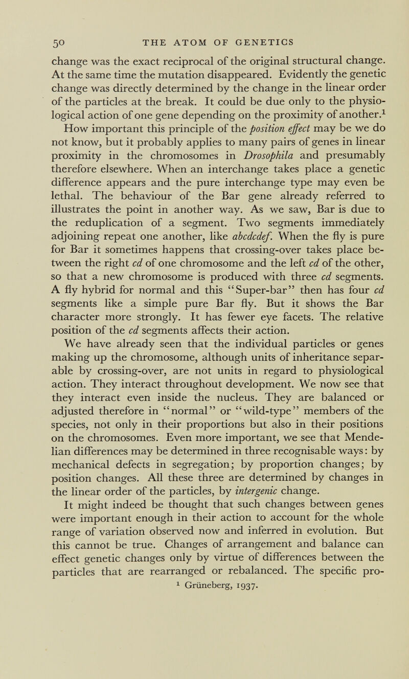 50 THE ATOM OF GENETICS change was the exact reciprocal of the original structural change. At the same time the mutation disappeared. Evidently the genetic change was directly determined by the change in the linear order of the particles at the break. It could be due only to the physio¬ logical action of one gene depending on the proximity of another.^ How important this principle of the position effect may be we do not know, but it probably applies to many pairs of genes in linear proximity in the chromosomes in Drosophila and presumably therefore elsewhere. When an interchange takes place a genetic difference appears and the pure interchange type may even be lethal. The behaviour of the Bar gene already referred to illustrates the point in another way. As we saw, Bar is due to the reduplication of a segment. Two segments immediately adjoining repeat one another, like abcdcdef. When the fly is pure for Bar it sometimes happens that crossing-over takes place be¬ tween the right cd of one chromosome and the left cd of the other, so that a new chromosome is produced with three cd segments. A fly hybrid for normal and this Super-bar then has four cd segments like a simple pure Bar fly. But it shows the Bar character more strongly. It has fewer eye facets. The relative position of the cd segments affects their action. We have already seen that the individual particles or genes making up the chromosome, although units of inheritance separ¬ able by crossing-over, are not units in regard to physiological action. They interact throughout development. We now see that they interact even inside the nucleus. They are balanced or adjusted therefore in normal or wild-type members of the species, not only in their proportions but also in their positions on the chromosomes. Even more important, we see that Mende- lian differences may be determined in three recognisable ways : by mechanical defects in segregation; by proportion changes; by position changes. All these three are determined by changes in the linear order of the particles, by intergenic change. It might indeed be thought that such changes between genes were important enough in their action to account for the whole range of variation observed now and inferred in evolution. But this cannot be true. Changes of arrangement and balance can effect genetic changes only by virtue of differences between the particles that are rearranged or rebalanced. The specific pro- ^ Grüneberg, 1937.