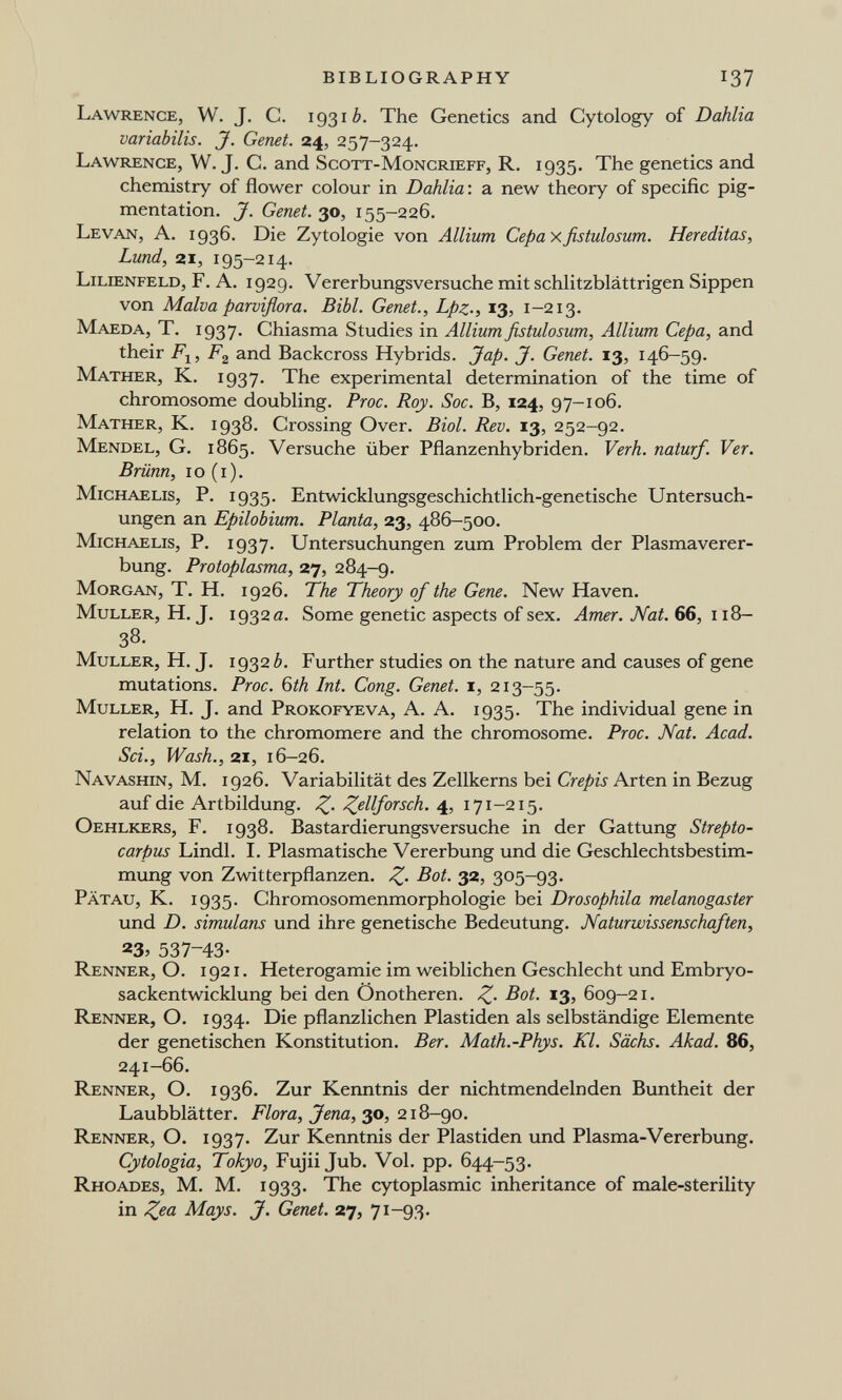 BIBLIOGRAPHY 137 Lawrence, W. J. С. 19310. The Genetics and Cytology of Dahlia variabilis. J. Genet. 24, 257-324. Lawrence, W. J. C. and Scott-Moncrieff, R. 1935. The genetics and chemistry of flower colour in Dahlia: a new theory of specific pig¬ mentation. J. Genet. 30, 155-226. Levan, A. 1936. Die Zytologie von Allium Cepaxfistulosum. Hereditas, Lund, 21, 195-214. Lilienfeld, F. A. 1929. Vererbungsversuche mit schlitzblättrigen Sippen von Malva parviflora. Bibl. Genet., Lpz-, 13, 1-213. Maeda, T. 1937. Chiasma Studies in Allium fistulosum. Allium Cepa, and their Fj, and Backcross Hybrids. Jap. J. Genet. 13, 146-59. Mather, K. 1937. The experimental determination of the time of chromosome doubling. Proc. Roy. Soc. B, 124, 97-106. Mather, K. 1938. Crossing Over. Biol. Rev. 13, 252-92. Mendel, G. 1865. Versuche über Pflanzenhybriden. Verh. naturf. Ver. Brünn, IO (i). Michaelis, P. 1935. Entwicklungsgeschichtlich-genetische Untersuch¬ ungen an Epilobium. Planta, 23, 486-500. Michaelis, P. 1937. Untersuchungen zum Problem der Plasmaverer¬ bung. Protoplasma, 27, 284-9. Morgan, T. H. 1926. The Theory of the Gene. New Haven. Muller, H. J. 19320. Some genetic aspects of sex. Amer. Nat. 66, 118— 38. Muller, H. J. 1932 ¿. Further studies on the nature and causes of gene mutations. Proc. ЫЬ Int. Cong. Genet, i, 213-55. Muller, H. J. and Prokofyeva, A. A. 1935. The individual gene in relation to the chromomere and the chromosome. Proc. Nat. Acad. Sci., Wash., 21, 16-26. Navashin, M. 1926. Variabilität des Zellkerns bei Crépis Arten in Bezug auf die Artbildung. Z- Zßlio'4'^ch. 4, 171-215. Oehlkers, f. 1938. Bastardierungsversuche in der Gattung Strepto- carpus Lindl. I. Plasmatische Vererbung und die Geschlechtsbestim¬ mung von Zwitterpflanzen. Z- Bot. 32, 305-93. Pätau, K. 1935. Chromosomenmorphologie bei Drosophila melanogaster und D. simulans und ihre genetische Bedeutung. Naturwissenschaften, 23^ 537-43- Renner, O. i 92 i . Heterogamie im weiblichen Geschlecht und Embryo¬ sackentwicklung bei den Önotheren. Z- Bot. 13, 609-21. Renner, O. 1934. Die pflanzlichen Piastiden als selbständige Elemente der genetischen Konstitution. Ber. Math.-Phys. Kl. Sächs. Akad. 86, 241-66. Renner, O. 1936. Zur Kenntnis der nichtmendelnden Buntheit der Laubblätter. Flora, Jena, 30, 218-90. Renner, O. 1937. Zur Kenntnis der Piastiden und Plasma-Vererbung. Cytologia, Tokyo, Fujii Jub. Vol. pp. 644-53. Rhoades, M. M. 1933. The cytoplasmic inheritance of male-sterility in Z^a Mays. J. Genet. 27, 71-93-
